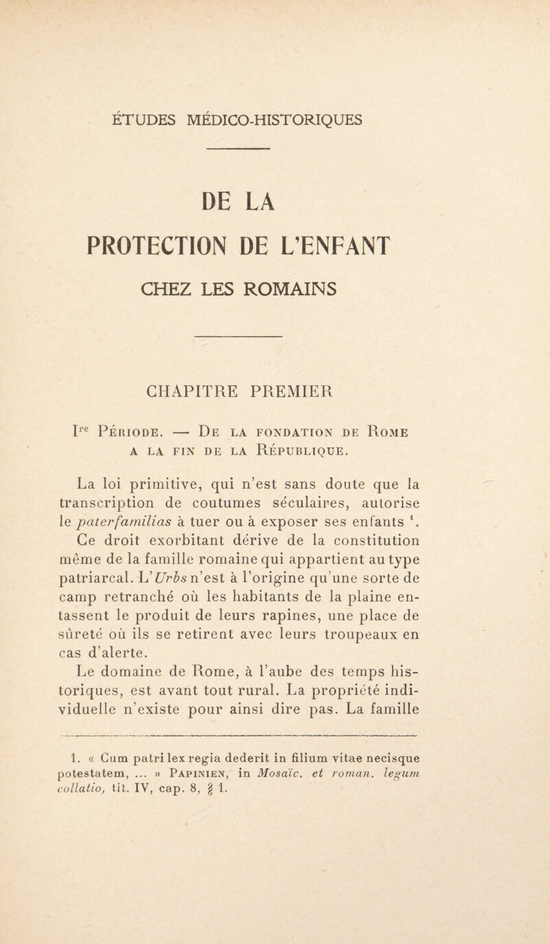 ÉTUDES MÉDICO-HISTORIQUES DE LA PROTECTION DE L’ENFANT CHEZ LES ROMAINS CHAPITRE PREMIER Ire Période. — De la fondation de Rome A LA FIN DE LA RÉPUBLIQUE. La loi primitive, qui n’est sans doute que la transcription de coutumes séculaires, autorise le paterfamilias à tuer ou à exposer ses enfants \ Ce droit exorbitant dérive de la constitution même de la famille romaine qui appartient au type patriarcal. L’Urbs n’est à l’origine qu'une sorte de camp retranché où les habitants de la plaine en¬ tassent le produit de leurs rapines, une place de sûreté où ils se retirent avec leurs troupeaux en cas d’alerte. Le domaine de Piome, à l’aube des temps his¬ toriques, est avant tout rural. La propriété indi¬ viduelle n’existe pour ainsi dire pas. La famille 1. « Cum patri lex regia dederit in filium yitae necisque potestatem, ... » Papinien, in Mosaïc. et roman, legum