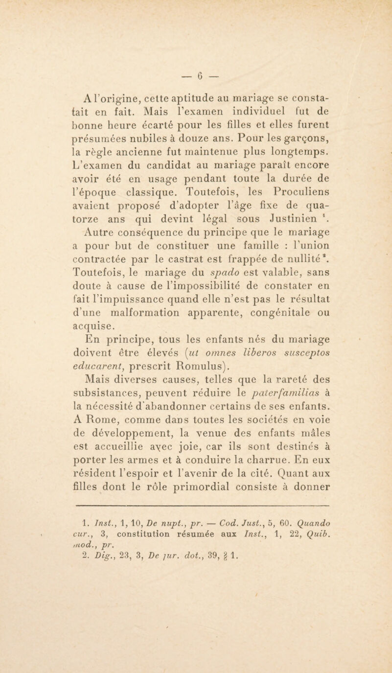 A l’origine, celte aptitude au mariage se consta¬ tait en fait. Mais l’examen individuel fut de bonne heure écarté pour les filles et elles furent présumées nubiles à douze ans. Pour les garçons, la règle ancienne fut maintenue plus longtemps. L’examen du candidat au mariage paraît encore avoir été en usage pendant toute la durée de l’époque classique. Toutefois, les Proculiens avaient proposé d’adopter l’âge fixe de qua¬ torze ans qui devint légal sous Justinien *. Autre conséquence du principe que le mariage a pour but de constituer une famille : l’union contractée par le castrat est frappée de nullité4. Toutefois, le mariage du spado est valable, sans doute à cause de l’impossibilité de constater en fait l’impuissance quand elle n’est pas le résultat d’une malformation apparente, congénitale ou acquise. En principe, tous les enfants nés du mariage doivent être élevés [ut omnes liberos susceptos educarent, prescrit Romulus). Mais diverses causes, telles que la rareté des subsistances, peuvent réduire le paterfamilias à la nécessité d'abandonner certains de ses enfants. A Rome, comme dans toutes les sociétés en voie de développement, la venue des enfants mâles est accueillie avec joie, car ils sont destinés à porter les armes et à conduire la charrue. En eux résident l’espoir et l'avenir de la cité. Quant aux filles dont le rôle primordial consiste à donner 1. Inst., 1, 10, De nupt., pr. — Cod. Just., 5, 60. Quando cur., 3, constitution résumée aux Inst., 1, 22, Quib. //cod., pr.