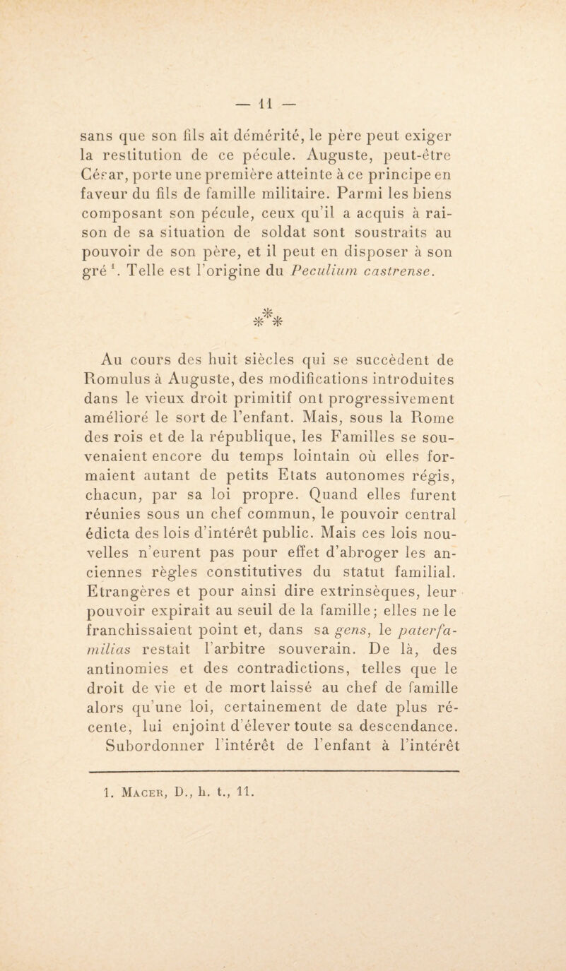 sans que son fils ait démérité, le père peut exiger la restitution de ce pécule. Auguste, peut-être César, porte une première atteinte à ce principe en faveur du fils de famille militaire. Parmi les biens composant son pécule, ceux qu’il a acquis à rai¬ son de sa situation de soldat sont soustraits au pouvoir de son père, et il peut en disposer à son gré1. Telle est l'origine du Peculium castrense. *** Au cours des huit siècles qui se succèdent de Romulus à Auguste, des modifications introduites dans le vieux droit primitif ont progressivement amélioré le sort de l’enfant. Mais, sous la Rome des rois et de la république, les Familles se sou¬ venaient encore du temps lointain où elles for¬ maient autant de petits Etats autonomes régis, chacun, par sa loi propre. Quand elles furent réunies sous un chef commun, le pouvoir central édicta des lois d’intérêt public. Mais ces lois nou¬ velles n’eurent pas pour effet d’abroger les an¬ ciennes règles constitutives du statut familial. Etrangères et pour ainsi dire extrinsèques, leur pouvoir expirait au seuil de la famille; elles ne le franchissaient point et, dans sa gens, le paterfa- milias restait l’arbitre souverain. De là, des antinomies et des contradictions, telles que le droit de vie et de mort laissé au chef de famille alors qu’une loi, certainement de date plus ré¬ cente, lui enjoint d’élever toute sa descendance. Subordonner l’intérêt de l’enfant à l’intérêt 1. Macer, D., h. t., 11.