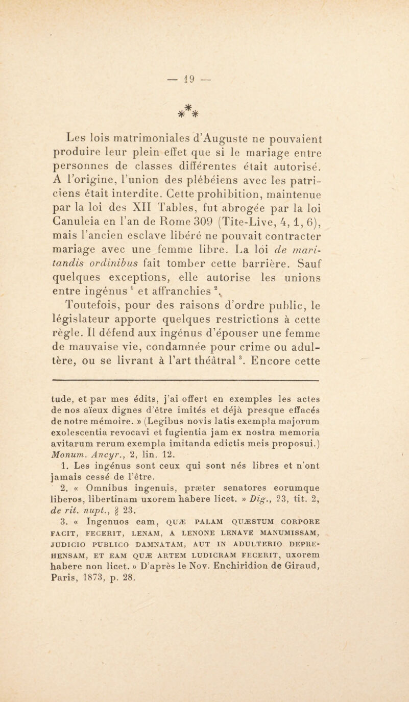 *** Les lois matrimoniales d’Auguste ne pouvaient produire leur plein effet que si le mariage entre personnes de classes différentes était autorisé. A l’origine, l’union des plébéiens avec les patri¬ ciens était interdite. Cette prohibition, maintenue par la loi des XII Tables, fut abrogée par la loi Canuleia en l’an de Rome 309 (Tite-Live, 4, 1, 6), mais l’ancien esclave libéré ne pouvait contracter mariage avec une femme libre. La loi de mari- tandis ordinibus fait tomber cette barrière. Sauf quelques exceptions, elle autorise les unions entre ingénus * 1 2 et affranchies % Toutefois, pour des raisons d’ordre public, le législateur apporte quelques restrictions à cette règle. Il défend aux ingénus d’épouser une femme de mauvaise vie, condamnée pour crime ou adul¬ tère, ou se livrant à l’art théâtral3. Encore cette tude, et par mes édits, j’ai offert en exemples les actes de nos aïeux dignes d’être imités et déjà presque effacés de notre mémoire. » (Legibus novis latis exempla majorum exolescentia revocavi et fugientia jam ex nostra memoria avitarum rerum exempla imitanda edictis meis proposui.) Monum. Ancyr., 2, lin. 12. 1. Les ingénus sont ceux qui sont nés libres et n’ont jamais cessé de l’être. 2. « Omnibus ingenuis, præter senatores eorumque liberos, libertinam uxorem habere licet. » Dig., 23, tit. 2, de rit. nupt., § 23. 3. « Ingenuos eam, quæ palam qitæstum corpoke FACIT, FECER1T, LENAM, A LENONE LENAVE MANUMISSAM, JUDICIO PUBLICO DAMNATAM, AUT IN ADULTERIO DEPRE- HENSAM, ET EAM QUÆ ARTEM LUDICRAM FECERIT, UXOrem habere non licet. » D’après le Nov. Enchiridion de Giraud, Paris, 1873, p. 28.