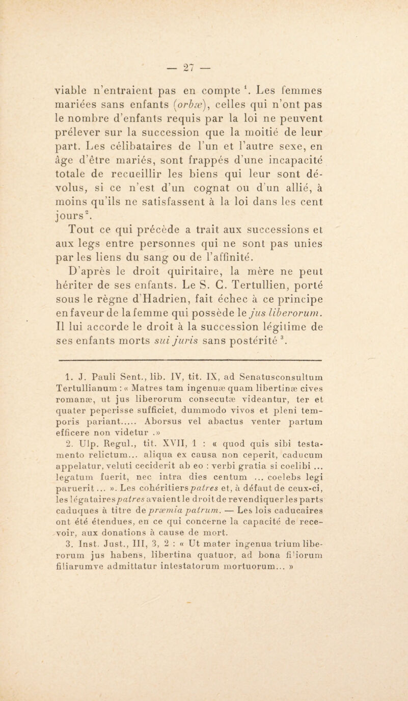 viable n’entraient pas en compte \ Les femmes mariées sans enfants (orbæ), celles qui n’ont pas le nombre d’enfants requis par la loi ne peuvent prélever sur la succession que la moitié de leur part. Les célibataires de l'un et l’autre sexe, en âge d’être mariés, sont frappés d’une incapacité totale de recueillir les biens qui leur sont dé¬ volus, si ce n’est d’un cognât ou d’un allié, à moins qu’ils ne satisfassent à la loi dans les cent jours\ Tout ce qui précède a trait aux successions et aux legs entre personnes qui ne sont pas unies parles liens du sang ou de l’affinité. D'après le droit quiritaire, la mère ne peut hériter de ses enfants. Le S. G. Tertullien, porté sous le règne d’Hadrien, fait échec à ce principe en faveur de la femme qui possède le jus liberorum. Il lui accorde le droit à la succession légitime de ses enfants morts sui juris sans postérité 1 2 3. 1. J. Pauli Sent., lib. IY, tit. IX, ad Senatnsconsultum Tertullianum : « Matres tam ingenuæ quam libertinæ cives romanæ, ut jus liberorum consecutæ videantur, ter et quater peperisse sufficiet, dummodo vivos et pleni tem- poris pariant. Aborsus vel abactus venter partum efficere non videtur .» 2. Ulp. Regul., tit. XVII, 1 : « quod quis sibi testa- mento relictum... aliqua ex causa non ceperit, caducum appelatur, veluti ceciderit ab eo : verbi gratia si coelibi ... legatum fuerit, nec intra dies centum ... coelebs legi paruerit... ». Les cohéritiers patres et, à défaut de ceux-ci, les légataires patres avaient le droit de revendiquer les parts caduques à titre de præmia patrum. — Les lois caducaires ont été étendues, en ce qui concerne la capacité de rece¬ voir, aux donations à cause de mort. 3. Inst. Just., III, 3, 2 : « Ut mater ingenua trium libe¬ rorum jus habens, libertina quatuor, ad bona fifiorum filiarumve admittatur intestatorum mortuorum... »