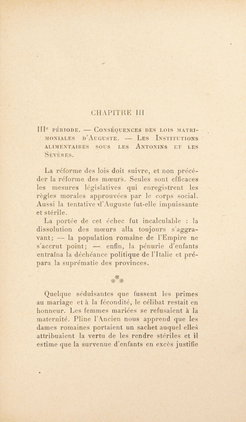 IIIe période. — Conséquences des lois matri¬ moniales d’Auguste. — Les Institutions ALIMENTAIRES SOUS LES ÂNTONINS ET LES Sévères. La réforme des lois doit suivre, et non précé¬ der la réforme des mœurs. Seules sont efficaces les mesures législatives qui enregistrent les règles morales approuvées par le corps social. Aussi la tentative xl’Auguste fut-elle impuissante et stérile. La portée de cet échec fut incalculable : la dissolution des mœurs alla toujours s’aggra¬ vant; — la population romaine de l’Empire ne s’accrut point; — enfin, la pénurie d’enfants entraîna la déchéance politique de l’Italie et pré¬ para la suprématie des provinces. Quelque séduisantes que fussent les primes au mariage et à la fécondité, le célibat restait en honneur. Les femmes mariées se refusaient à la maternité. Pline l’Ancien nous apprend que les dames romaines portaient un sachet auquel elles attribuaient la vertu de les rendre stériles et il estime que la survenue d’enfants en excès justifie