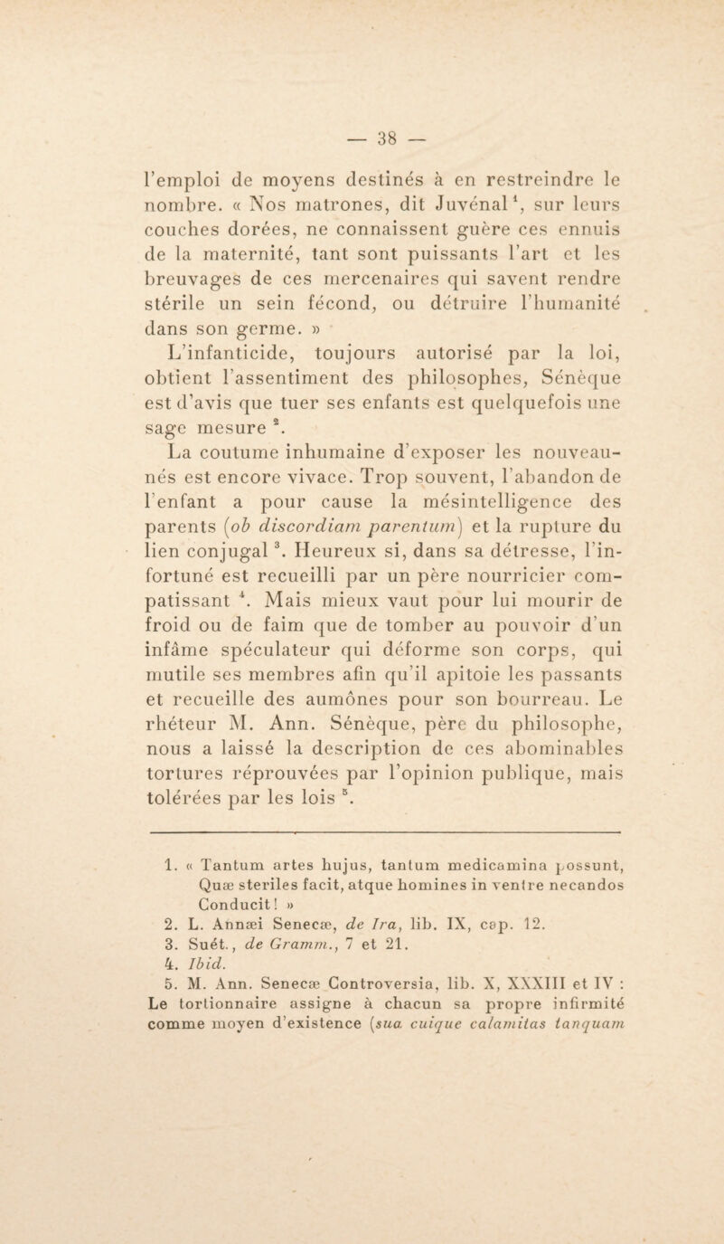 l’emploi de moyens destinés à en restreindre le nombre. « Nos matrones, dit Juvénal1 2, sur leurs couches dorées, ne connaissent guère ces ennuis de la maternité, tant sont puissants l’art et les breuvages de ces mercenaires qui savent rendre stérile un sein fécond, ou détruire l’humanité dans son germe. » L’infanticide, toujours autorisé par la loi, obtient l’assentiment des philosophes, Sénèque est d’avis que tuer ses enfants est quelquefois une sage mesure \ La coutume inhumaine d’exposer les nouveau- nés est encore vivace. Trop souvent, l’abandon de l'enfant a pour cause la mésintelligence des parents (ob discordiam parentum) et la rupture du lien conjugal3 4. Heureux si, dans sa détresse, l'in¬ fortuné est recueilli par un père nourricier com¬ patissant \ Mais mieux vaut pour lui mourir de froid ou de faim que de tomber au pouvoir d'un infâme spéculateur qui déforme son corps, qui mutile ses membres afin qu’il apitoie les passants et recueille des aumônes pour son bourreau. Le rhéteur M. Ann. Sénèque, père du philosophe, nous a laissé la description de ces abominables tortures réprouvées par l’opinion publique, mais tolérées par les lois 5. 1. « Tantum artes hujus, tantum medicamina possunt, Quæ stériles facit, atque hommes in ventre necandos Conducit! » 2. L. Annæi Senecæ, de Ira, lib. IX, cap. 12. 3. Suét., de Gramm., 7 et 21. 4. Ibid. 5. M. Ann. Senecæ Controversia, lib. X, XXXIII et IV : Le tortionnaire assigne à chacun sa propre infirmité comme moyen d’existence [sua. cuique ca/amitas tanquam