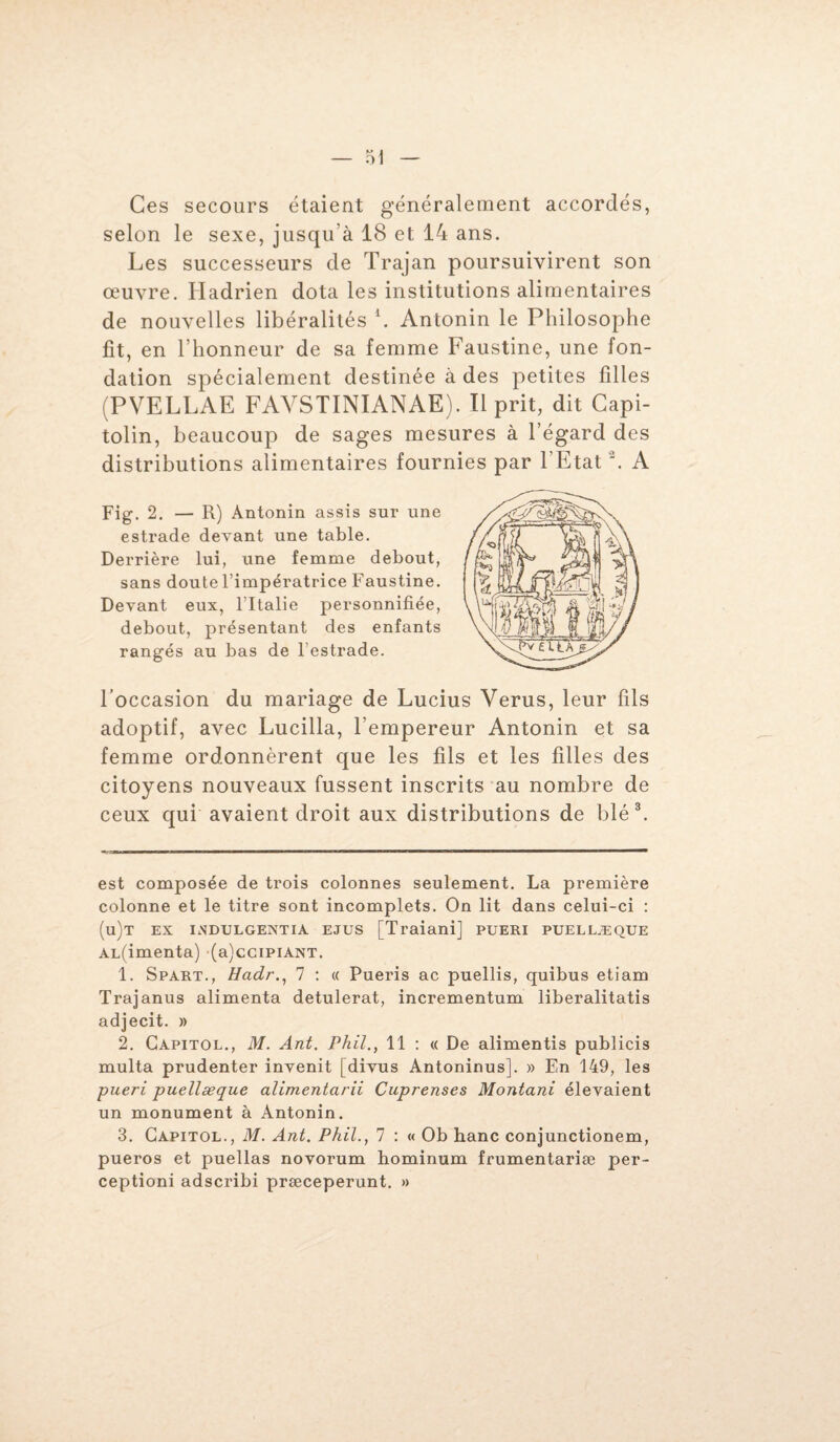 Ces secours étaient généralement accordés, selon le sexe, jusqu’à 18 et 14 ans. Les successeurs de Trajan poursuivirent son œuvre. Hadrien dota les institutions alimentaires de nouvelles libéralités \ Antonin le Philosophe fit, en l’honneur de sa femme Faustine, une fon¬ dation spécialement destinée à des petites filles (PVELLAE FAVSTINIANAE). Il prit, dit Capi¬ tolin, beaucoup de sages mesures à l’égard des distributions alimentaires fournies par l’Etat '. A Fig. 2. — R) Antonin assis sur une estrade devant une table. Derrière lui, une femme debout, sans doute l’impératrice Faustine. Devant eux, l’Italie personnifiée, debout, présentant des enfants rangés au bas de l’estrade. l’occasion du mariage de Lucius Yerus, leur fils adoptif, avec Lucilla, l’empereur Antonin et sa femme ordonnèrent que les fils et les filles des citoyens nouveaux fussent inscrits au nombre de ceux qui avaient droit aux distributions de blé* 1 2 3. est composée de trois colonnes seulement. La première colonne et le titre sont incomplets. On lit dans celui-ci : (u)t ex indulgentia ejus [Traiani] pueri puellæque AL(imenta) (a)cciPiANT. 1. Spart., Hadr., 7 : « Pueris ac puellis, quibus etiam Trajanus alimenta detulerat, incrementum liberalitatis adjecit. » 2. Capitol., M. Ant. Phil., 11 : « De alimentis publicis multa prudenter invenit [divus Antoninusj. » En 149, les pueri puellæque alimentarii Cuprenses Montant élevaient un monument à Antonin. 3. Capitol., M. Ant. Phil., 7 : « Ob hanc conjunctionem, pueros et puellas novorum bominum frumentariæ per- ceptioni adscribi præceperunt. »