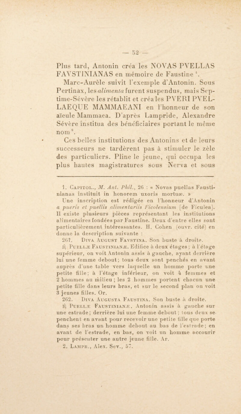 Plus tard, Antonin créa les NOYAS PVELLAS FAYSTINIANAS en mémoire de Faustine i 2. Marc-Aurèle suivit l’exemple d’Antonin. Sous Pertinax, les alimenta furent suspendus, mais S< p- time-Sévère les rétablit et créa les PYERI PYEL- LAEQUE MAMMAEANI en l’honneur de son aïeule Mammaea. D’après Lampride, Alexandre Sévère institua des bénéficiaires portant le même nom3. Ces belles institutions des Antonins et de leurs successeurs ne tardèrent pas à stimuler le zèle des particuliers. Pline le jeune, qui occupa les plus hautes magistratures sous Nerva et sous 1. Capitol., M. Ant. Phil., 26 : « Novas puellas Fausti- nianas instituit in honorem uxoris mortuæ. » Une inscription est rédigée en l’honneur d’Antonin a pueris et puellis alimentariis Ficolensium [de Ficuleaj. Il existe plusieurs pièces représentant les institutions alimentaires fondées par Faustine. Deux d’entre elles sont particulièrement intéressantes. H. Cohen (ouvr. cité) en donne la description suivante : 26T. Diva August Favstina. Son buste à droite. R) Puellæ Faustinianæ. Edifice à deux étages ; à l'étage supérieur, on voit Antonin assis à gauche, ayant derrière lui une femme debout; tous deux sont penchés en avant auprès d’une table vers laquelle un homme porte une petite fille; à l’étage inférieur, on voit 4 femmes et 2 hommes au milieu ; les 2 hommes portent chacun une petite fille dans leurs bras, et sur le second plan on voit 3 jeunes filles. Or. 262. Diva Augusta Faustina. Son buste à droite. R) Puellæ Faustinianæ. Antonin assis à gauche sur une estrade; derrière lui une femme debout ; tous deux se penchent en avant pour recevoir une petite fille que porte dans ses bras un homme debout au bas de l’est rode; en avant de l’estrade, en bas, on voit un homme accourir pour présenter une autre jeune fille. Ar. 2. Lampr., Alex. Sev., 57.