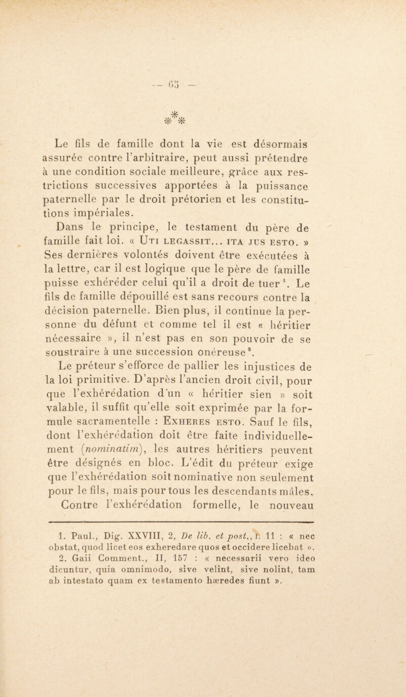 Le fils de famille dont la vie est désormais assurée contre l’arbitraire, peut aussi prétendre à une condition sociale meilleure, grâce aux res¬ trictions successives apportées à la puissance paternelle par le droit prétorien et les constitu¬ tions impériales. Dans le principe, le testament du père de famille fait loi. « Uti legassit... ita jus esto. » Ses dernières volontés doivent être exécutées à la lettre, car il est logique que le père de famille puisse exhéréder celui qu’il a droit de tuer1. Le fils de famille dépouillé est sans recours contre la décision paternelle. Bien plus, il continue la per¬ sonne du défunt et comme tel il est « héritier nécessaire », il n’est pas en son pouvoir de se soustraire à une succession onéreuse2. Le préteur s’efforce de pallier les injustices de la loi primitive. D’après l’ancien droit civil, pour que l’exhérédation d’un « héritier sien » soit valable, il suffit qu’elle soit exprimée par la for¬ mule sacramentelle : Exheres esto. Sauf le fils, dont l’exhérédation doit être faite individuelle¬ ment (;nominatim), les autres héritiers peuvent être désignés en bloc. L’édit du préteur exige que l’exhérédation soit nominative non seulement pour le fils, mais pour tous les descendants mâles. Contre l’exhérédation formelle, le nouveau 1. Paul., Dig. XXVIII, 2, De lib. et postal. 11 : « nec obstat, quod licet eos exheredare quos et occidere licebat ». 2. Gaii Comment., II, 157 : « necessarii vero ideo dicuntur, quia omnimodo, sive velint, sive nolint, tam ab intestato quam ex testamento hæredes fiunt ».