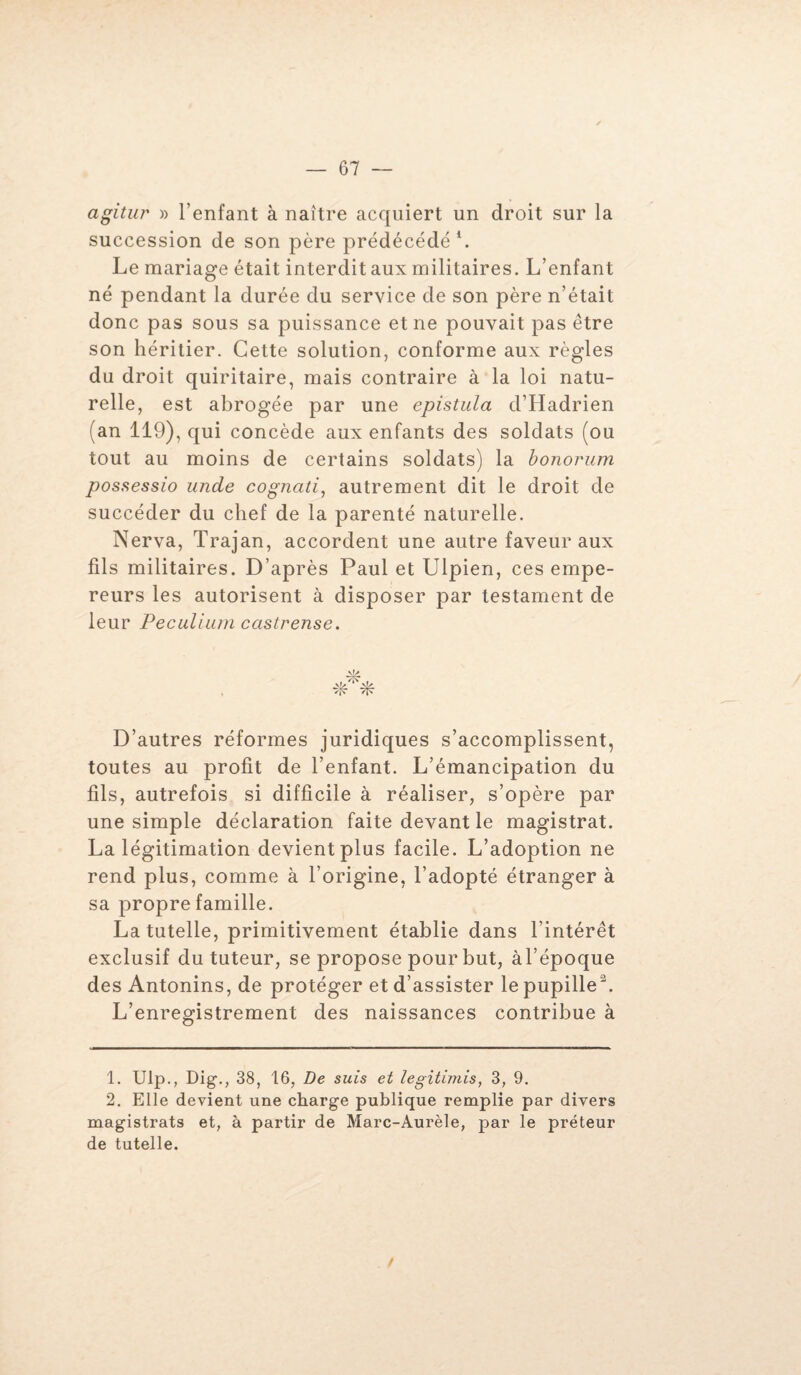 agitu?’ » l’enfant à naître acquiert un droit sur la succession de son père prédécédé1 2. Le mariage était interdit aux militaires. L’enfant né pendant la durée du service de son père n’était donc pas sous sa puissance et ne pouvait pas être son héritier. Cette solution, conforme aux règles du droit quiritaire, mais contraire à la loi natu¬ relle, est abrogée par une epistula d’Hadrien (an 119), qui concède aux enfants des soldats (ou tout au moins de certains soldats) la bonorum possessio unde cognati, autrement dit le droit de succéder du chef de la parenté naturelle. Nerva, Trajan, accordent une autre faveur aux fils militaires. D’après Paul et Ulpien, ces empe¬ reurs les autorisent à disposer par testament de leur Peculium castrense. D’autres réformes juridiques s’accomplissent, toutes au profit de l’enfant. L’émancipation du fils, autrefois si difficile à réaliser, s’opère par une simple déclaration faite devant le magistrat. La légitimation devient plus facile. L’adoption ne rend plus, comme à l’origine, l’adopté étranger à sa propre famille. La tutelle, primitivement établie dans l’intérêt exclusif du tuteur, se propose pour but, àl’époque des Antonins, de protéger et d’assister le pupille3. L’enregistrement des naissances contribue à 1. Ulp., Dig., 38, 16, De suis et legitimis, 3, 9. 2. Elle devient une charge publique remplie par divers magistrats et, à partir de Marc-Aurèle, par le préteur de tutelle.