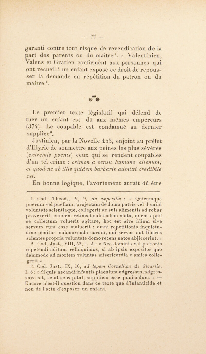 garanti contre tout risque de revendication de la part des parents ou du maître1. » Valentinien, Valens et Gratien confirment aux personnes qui ont recueilli un enfant exposé ce droit de repous¬ ser la demande en répétition du patron ou du maître 2. Le premier texte législatif qui défend de tuer un enfant est dû aux mêmes empereurs (374). Le coupable est condamné au dernier supplice3. Justinien, par la Novelle 153, enjoint au préfet d’Illyrie de soumettre aux peines les plus sévères [extremis poenis) ceux qui se rendent coupables d’un tel crime : crimen a sensu humano alienum, et quocl ne ab illis quiclem barbaris admilti credibile est. En bonne logique, l’avortement aurait dû être 1. Cod. Theod., Y, 9, de expositis : « Quicumque puerum vel puellam, projectam de domo patris vel domini voluntate scientiaque, collegerit ac suis alimentis ad robur provexerit, eundem retineaf sub eodem statu, quem apud se collectum voluerit agitare, boc est sive filium sive servum eurn esse maluerit : omni repetitionis inquietu- dine penitus submovenda eorum, qui servos aut liberos scientes propria voluntate domo recens natos abjiecerint. » 2. Cod. Just., VIII, 52, 1. 2 : « Nec dominis vel patronis repetendi aditum relinquimus, si ab ipsis expositos quo dammodo ad mortem voluntas misericordia e arnica colle¬ gerit ». 3. Cod. Just., IX, 16, ad legem Corneliam de Sicariis, 1. 8 : « Siquis necandiinfantis piaculum adgressus, adgres- save sit, sciât se capitali supplicio esse puniendum. » — Encore n’est-il question dans ce texte que d’infanticide et non de l’acte d’exposer un enfant.