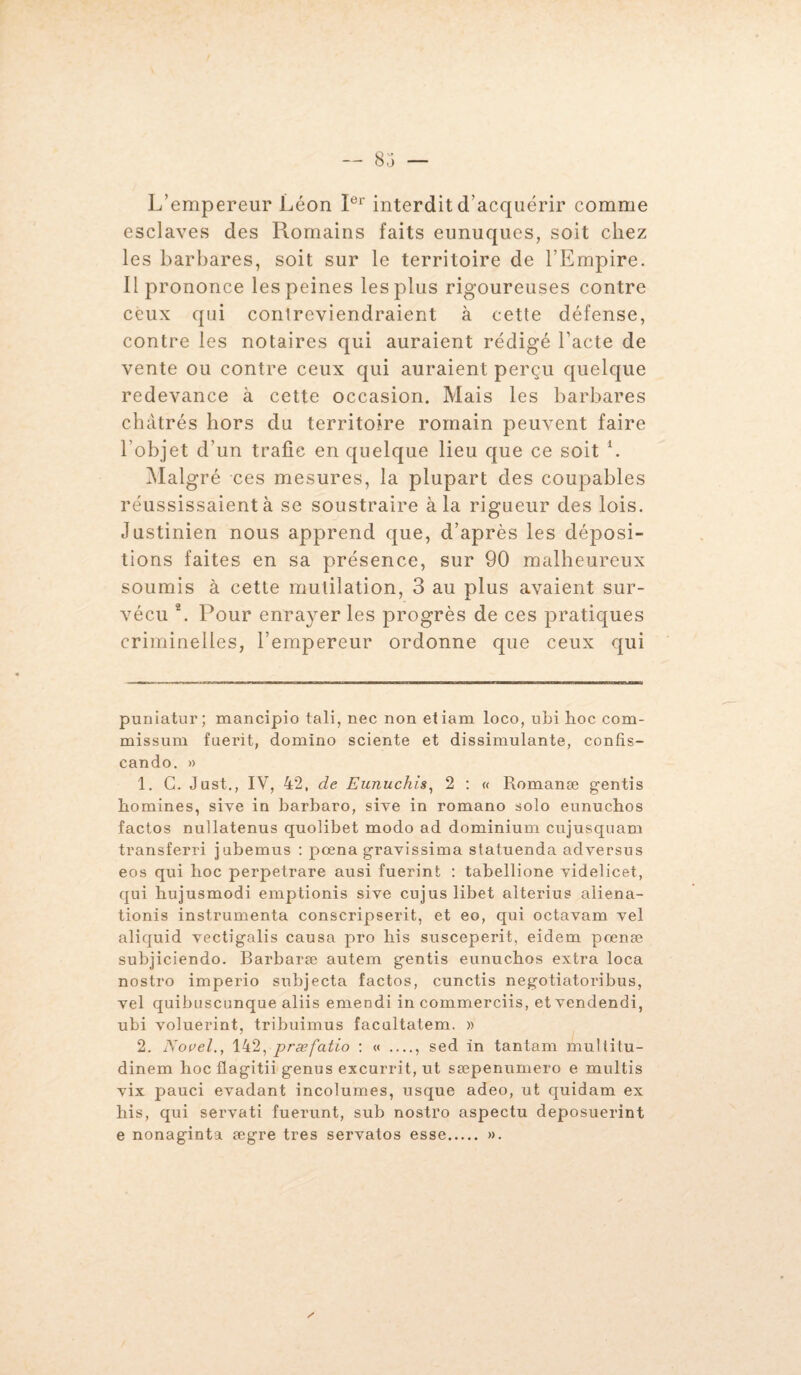 L’empereur Léon Ier interdit d’acquérir comme esclaves des Romains faits eunuques, soit chez les barbares, soit sur le territoire de l’Empire. Il prononce les peines les plus rigoureuses contre ceux qui contreviendraient à cette défense, contre les notaires qui auraient rédigé l’acte de vente ou contre ceux qui auraient perçu quelque redevance à cette occasion. Mais les barbares châtrés hors du territoire romain peuvent faire l’objet d’un trafic en quelque lieu que ce soit * l. Malgré ces mesures, la plupart des coupables réussissaient à se soustraire à la rigueur des lois. Justinien nous apprend que, d’après les déposi¬ tions faites en sa présence, sur 90 malheureux soumis à cette mutilation, 3 au plus avaient sur¬ vécu 2. Pour enrayer les progrès de ces pratiques criminelles, l’empereur ordonne que ceux qui puniatur; mancipio tali, nec non etiam loco, uni hoc com- missum fuerit, domino sciente et dissimulante, confîs- cando. » 1. G. Just., IV, 42, de Eunuchis, 2 : « Romanæ gentis homines, sive in barbaro, sive in romano solo eunuchos factos nullatenus quolibet modo ad dominium cujusquam transferri jubemus : pœna gravissima statuenda adversus eos qui hoc perpetrare ausi fuerint : tabellione videlicet, qui hujusmodi emptionis siye cujus libet alterius aliéna¬ tion^ instrumenta conscripserit, et eo, qui octavam vel aliquid vectigalis causa pro bis susceperit, eidem pœnæ subjiciendo. Barbaræ autem gentis eunuchos extra loca nostro imperio subjecta factos, cunctis negotiatoribus, vel quibuscunque aliis emendi in commerciis, et vendendi, ubi voluerint, tribuimus facultatem. » 2. Nouel., 142, præfatio : « __ sed in tantam multitu- dinem hoc flagitii genus excurrit, ut sæpenumero e multis vix pauci évadant incolumes, usque adeo, ut quidam ex bis, qui servati fuerunt, sub nostro aspectu deposuerint e nonaginta ægre très servatos esse. ».