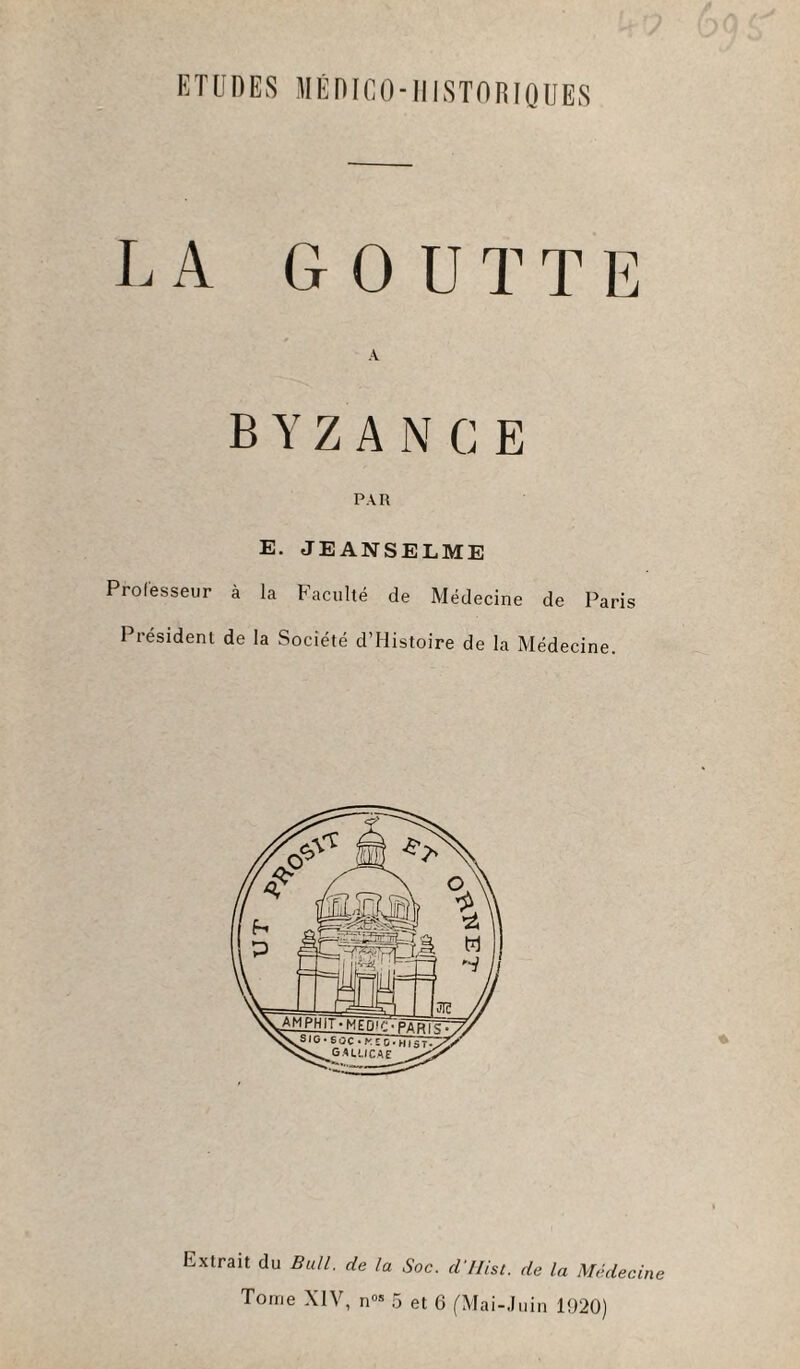 ETUDES MÉDICO-HISTORIQUES LA GOUTTE BYZANCE PAR E. JEANSELME Professeur à la Faculté de Médecine de Paris Président de la Société d’Histoire de la Médecine. Extrait du Bull, de la Soc. d llist. de la Médecine