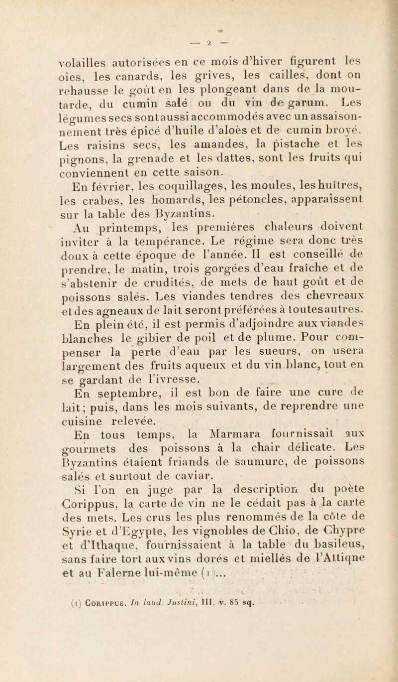 volailles autorisées en ce mois d’hiver figurent les oies, les canards, les grives, les cailles, dont on rehausse le goût en les plongeant dans de la mou¬ tarde, du cumin salé ou du vin de garum. Les légumes secs sontaussi accommodés avec un assaison¬ nement très épicé cl’huile d’aloès et de cumin broyé. Les raisins secs, les amandes, la pistache et les pignons, la grenade et les dattes, sont les fruits qui conviennent en cette saison. En février, les coquillages, les moules, les huîtres, les crabes, les homards, les pétoncles, apparaissent sur la table des Byzantins. Au printemps, les premières chaleurs doivent inviter à la tempérance. Le régime sera donc très doux à cette époque de l’année. Il est conseillé de prendre, le matin, trois gorgées d’eau fraîche et de s’abstenir de crudités, de mets de haut goût et de poissons salés. Les viandes tendres des chevreaux et des agneaux de lait seront préférées à toutesautres. En plein été, il est permis d’adjoindre aux viandes blanches le gibier de poil et de plume. Pour com¬ penser la perte d’eau par les sueurs, on usera largement des fruits aqueux et du vin blanc, tout en se gardant de l’ivresse. En septembre, il est bon de faire une cure de lait; puis, dans les mois suivants, de reprendre une cuisine relevée. En tous temps, la Marmara fournissait aux gourmets des poissons à la chair délicate. Les Byzantins étaient friands de saumure, de poissons salés et surtout de caviar. Si l’on en juge par la description du poète Corippus, la carte de vin ne le cédait pas à la carte des mets. Les crus les plus renommés de la côte de Syrie et d’Egypte, les vignobles de Chio, de Chypre et d’Ithaque, fournissaient à la table du basileus, sans faire tort aux vins dorés et miellés de l’Attiqne et au Falerne lui-même (1 ... . • . ; , . / 'i. < - ’’ t