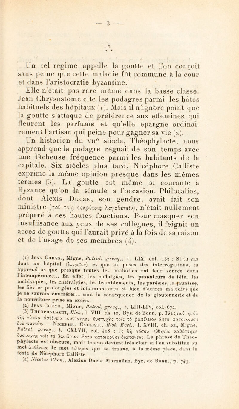 sans peine que cette maladie fût commune à la cour et dans l’aristocratie byzantine. Elle n'était pas rare même dans la basse classe. Jean Chrysostome cite les podagres parmi les hôtes habituels des hôpitaux (i). Mais il n’ignore point que la goulte s attaque de préférence aux efféminés qui Meurent les parfums et qu elle épargne ordinai¬ rement l’artisan qui peine pour gagner sa vie (a). Un historien du vne siècle, Théophylacte, nous apprend que la podagre régnait de son temps avec une fâcheuse fréquence parmi les habitants de la capitale. Six siècles plus tard, Nicéphore Calliste exprime la même opinion presque dans les mêmes termes (3). La goutte est même si courante à Byzance qu’on la simule à l'occasion. Philocalios, dont Alexis Ducas, son gendre, avait fait son ministre (toj toi'ç sey.pÉ-ctç AoyoOs-eïv), n’était nullement préparé à ces hautes fonctions. Pour masquer son insuffisance aux yeux de ses collègues, il feignit un accès de goutte qui l’aurait privé à la fois de sa raison et de l'usage de ses membres (4). (ij Jean Chrys., Migne, Patrol. grecq., t. LIX, col. 13; : Si tu vas dans un hôpital (latpEïov) et que lu poses des interrogations, tu apprendras que presque tontes les maladies ont leur source dans 1 intempérance... En ellet, les podalgies, les pesanteurs de tète, les amblyopies, les clieiralgies, les tremblements, les parésies, la jaunisse, les fièvres prolongées et inflammatoires el bien d autres maladies que je ne saurais énumérer... sont la conséquence de la gloutonnerie et de la nourriture prise en excès. (2) Jean Chrys., Migne, Patrol. grecq., t. LI11-L1V, col. C74. 1 3) Theophylagti, Hist., 1. VIII, ch. jx, Byz. de Bonn. p. 332 : taure,; 8k J'I’ voaoy acfisveia xaUéony/.E tôt; tô [3a<rt>.Etov artu xatatx.où'71 i'.k t.avto;. Xicephp.. Callist., Hist. Rccl., 1. XVIII, ch. xl, Migne, Patrol. grecq., t. CXLYII, col. 408 : r)ç 6t| vôaov EÙ8r|v£a vtaOÉatr|XE tiuarj-/ï)ç tôt; tô fiact/Etov aoru •/.xtoixoûot Siamavtô;. La phrase de Théo¬ phylacte est obscure, mais le sens devient très clair si l’on substitue au mot ào-bîvEia le mot EÙ0r|vîa qui se trouve, à la même place, dans le texte de Nicéphore Calliste. (a) -ficelas C/ion.. Alexius Ducas Mursuflus, Byz. de Bonn., p. 741).