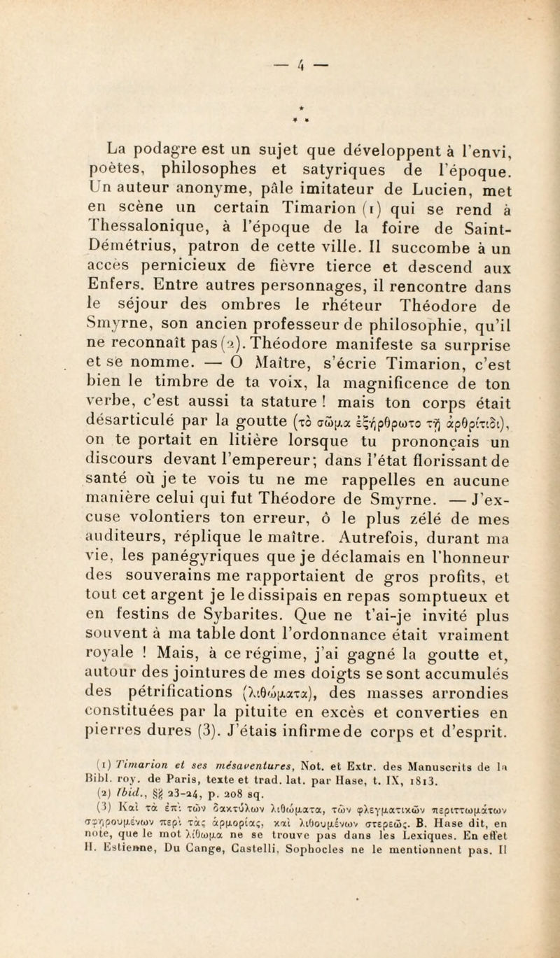 La podagre est un sujet que développent à l’envi, poètes, philosophes et satyriques de l’époque. Un auteur anonyme, pâle imitateur de Lucien, met en scène un certain Timarion (i) qui se rend à J'hessalonique, à l’époque de la foire de Saint- Démétrius, patron de cette ville. 11 succombe à un accès pernicieux de fièvre tierce et descend aux Enfers. Entre autres personnages, il rencontre dans le séjour des ombres le rhéteur Théodore de Smyrne, son ancien professeur de philosophie, qu’il ne reconnaît pas (a). Théodore manifeste sa surprise et se nomme. — O Maître, s’écrie Timarion, c’est bien le timbre de ta voix, la magnificence de ton verbe, c’est aussi ta stature ! mais ton corps était désarticulé par la goutte (xo au)^,a içvipOpwxo r/j âpôpixiSt), on te portait en litière lorsque tu prononçais un discours devant l’empereur; dans l’état florissant de santé où je te vois tu ne me rappelles en aucune manière celui qui fut Théodore de Smyrne. — J’ex¬ cuse volontiers ton erreur, ô le plus zélé de mes auditeurs, réplique le maître. Autrefois, durant ma vie, les panégyriques que je déclamais en l’honneur des souverains me rapportaient de gros profits, et tout cet argent je le dissipais en repas somptueux et en festins de Sybarites. Que ne t’ai-je invité plus souvent à ma table dont l’ordonnance était vraiment royale ! Mais, à ce régime, j’ai gagné la goutte et, autour des jointures de mes doigts se sont accumulés des pétrifications (XtOmptaxa), des masses arrondies constituées par la pituite en excès et converties en pierres dures (3). J’étais infirme de corps et d’esprit. (1) Timarion et ses mésaventures, Not. et Extr. des Manuscrits de la Bibl. roy. de Paris, texte et trad. lat. par Hase, t. IX, i8i3. (2) Ibid.., §g 23-24, p. 208 sq. (i) Kai ra È7T: t<j)2 SaxTÔXojv XiOaifrara, tûv çÀEyfj.aTix<ôv HEpiTTeopâTCov aî/,pou|j.Év(j)v rapt Ta; àpixopta;, xai XtOo\j|xév(ov orEpEto;. B. Hase dit, en note, que le mot ).iOto|j.a ne se trouve pas dans les Lexiques. En effet