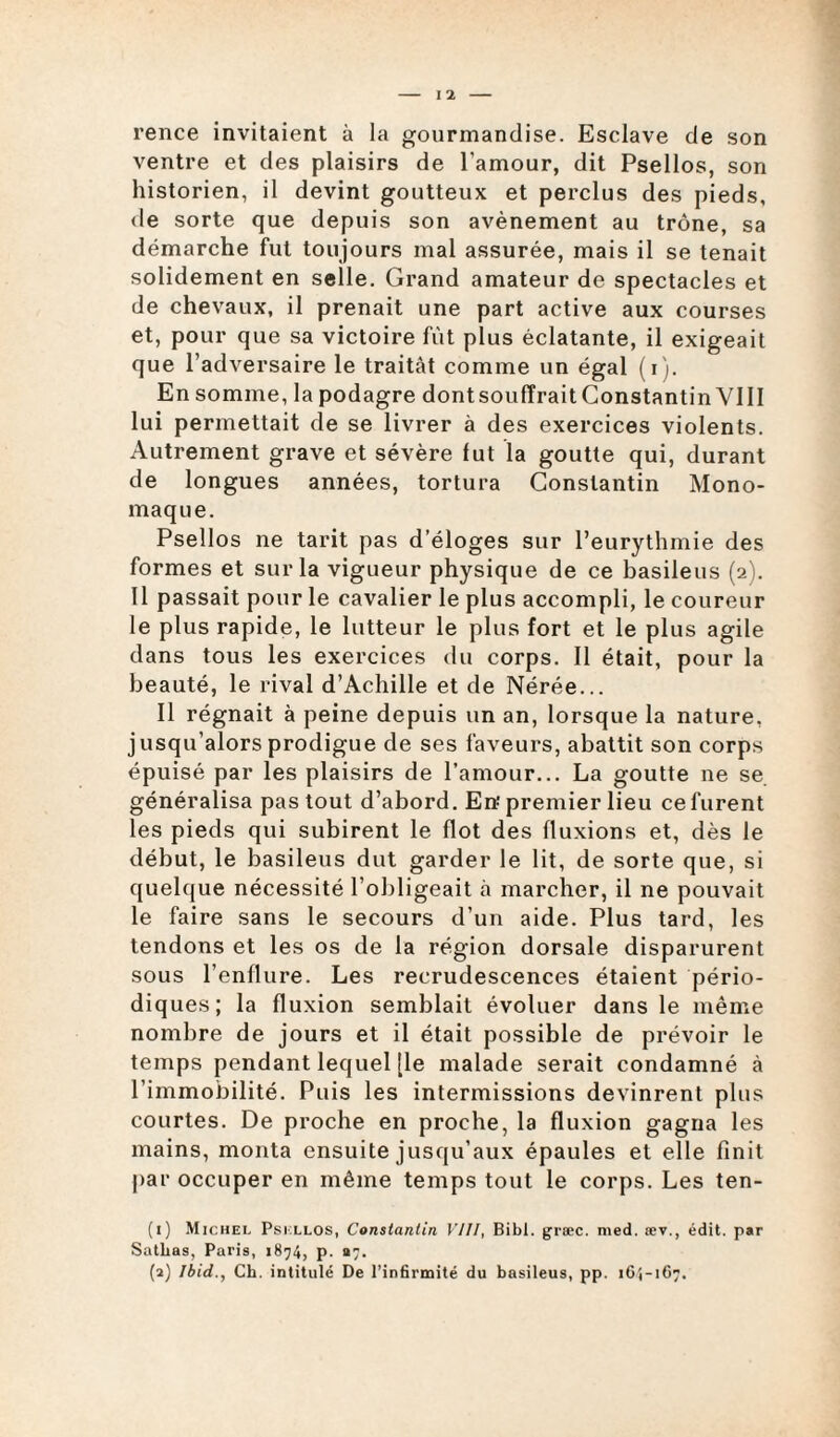 rence invitaient à la gourmandise. Esclave de son ventre et des plaisirs de l’amour, dit Psellos, son historien, il devint goutteux et perclus des pieds, de sorte que depuis son avènement au trône, sa démarche fut toujours mal assurée, mais il se tenait solidement en selle. Grand amateur de spectacles et de chevaux, il prenait une part active aux courses et, pour que sa victoire fût plus éclatante, il exigeait que l’adversaire le traitât comme un égal (i). En somme, la podagre dontsoufïraitGonstantin VIII lui permettait de se livrer à des exercices violents. Autrement grave et sévère lut la goutte qui, durant de longues années, tortura Constantin Mono- maque. Psellos ne tarit pas d’éloges sur l’eurythmie des formes et sur la vigueur physique de ce basileus (2). Il passait pour le cavalier le plus accompli, le coureur le plus rapide, le lutteur le plus fort et le plus agile dans tous les exercices du corps. Il était, pour la beauté, le rival d’Achille et de Nérée... Il régnait à peine depuis un an, lorsque la nature, jusqu’alors prodigue de ses faveurs, abattit son corps épuisé par les plaisirs de l’amour... La goutte ne se généralisa pas tout d’abord. En premier lieu ce furent les pieds qui subirent le flot des fluxions et, dès le début, le basileus dut garder le lit, de sorte que, si quelque nécessité l’obligeait à marcher, il ne pouvait le faire sans le secours d’un aide. Plus tard, les tendons et les os de la région dorsale disparurent sous l’enflure. Les recrudescences étaient pério¬ diques; la fluxion semblait évoluer dans le même nombre de jours et il était possible de prévoir le temps pendant lequel [le malade serait condamné à l’immobilité. Puis les intermissions devinrent plus courtes. De proche en proche, la fluxion gagna les mains, monta ensuite jusqu’aux épaules et elle finit par occuper en même temps tout le corps. Les ten- (1) Michel Psellos, Constantin VIII, Bibl. græc. med. sev., édit, par Satlias, Paris, 1874, p. «7.