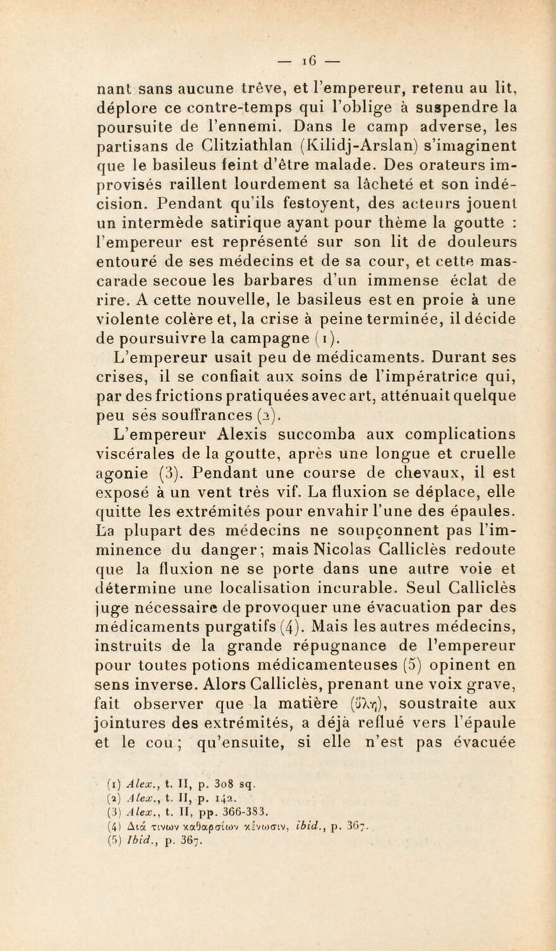 nant sans aucune trêve, et l’empereur, retenu au lit, déplore ce contre-temps qui l’oblige à suspendre la poursuite de l’ennemi. Dans le camp adverse, les partisans de Glitziathlan (Kilidj-Arslan) s’imaginent que le basileus feint d’être malade. Des orateurs im¬ provisés raillent lourdement sa lâcheté et son indé¬ cision. Pendant qu'ils festoyent, des acteurs jouent un intermède satirique ayant pour thème la goutte : l’empereur est représenté sur son lit de douleurs entouré de ses médecins et de sa cour, et cette mas¬ carade secoue les barbares d’un immense éclat de rire. A cette nouvelle, le basileus est en proie à une violente colère et, la crise à peine terminée, il décide de poursuivre la campagne (i). L’empereur usait peu de médicaments. Durant ses crises, il se confiait aux soins de l’impératrice qui, par des frictions pratiquées avec art, atténuait quelque peu sés souffrances (a). L’empereur Alexis succomba aux complications viscérales de la goutte, après une longue et cruelle agonie (3). Pendant une course de chevaux, il est exposé à un vent très vif. La fluxion se déplace, elle quitte les extrémités pour envahir l’une des épaules. La plupart des médecins ne soupçonnent pas l’im¬ minence du danger; mais Nicolas Calliclès redoute que la fluxion ne se porte dans une autre voie et détermine une localisation incurable. Seul Calliclès juge nécessaire de provoquer une évacuation par des médicaments purgatifs (4). Mais les autres médecins, instruits de la grande répugnance de l’empereur pour toutes potions médicamenteuses (5) opinent en sens inverse. Alors Calliclès, prenant une voix grave, fait observer que la matière (üXtj), soustraite aux jointures des extrémités, a déjà reflué vers l’épaule et le cou ; qu’ensuite, si elle n’est pas évacuée (i) Alex., t. II, p. 3o8 sq. (a) Alex., t. II, p. 142. (3) Alex., t. II, pp. 366-383. (4) Aux tivwv xaOaptnwv xivtnatv, ibid., p. 367. (5) Ibid., p. 367.