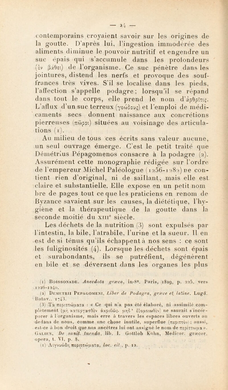 — 2', — contemporains croyaient savoir sur les origines de la goutte. D'après lui, l’ingestion immodérée des aliments diminue le pouvoir nutritif et engendre un suc épais qui s’accumule dans les proiondeurs (b> (îiOei) de l’organisme. Ce suc pénètre dans les jointures, distend les nerfs et provoque des souf¬ frances très vives. S’il se localise dans les pieds, l'affection s’appelle podagre; lorsqu’il se répand dans tout le corps, elle prend le nom d’àpOpr-:'.:. L’aflux d’un suc terreux (yswsouç) et l’emploi de médi¬ caments secs donnent naissance aux concrétions pierreuses (~S>ppt) situées au voisinage des articula¬ tions ( i). Au milieu de tous ces écrits sans valeur aucune, un seul ouvrage émerge. G est le petit traité que Démétrius Pépagomenos consacre à la podagre (2). Assurément cette monographie rédigée sur l’ordre de l'empereur Michel Paléologue 1 2 3 1256-1282) ne con¬ tient rien d’original, ni de saillant, mais elle est claire et substantielle. Elle expose en un petit nom bre de pages tout ce que les praticiens en renom de Byzance savaient sur les causes, la diététique, l’hy¬ giène et la thérapeutique de la goutte dans la seconde moitié du xme siècle. Les déchets de la nutrition (8) sont expulsés par l’intestin, la bile, l atrabile, l'urine et la sueur. Il en est de si ténus qu’ils échappent à nos sens : ce sont les fuliginosités (4). Lorsque les déchets sont épais et surabondants, ils se putréfient, dégénèrent en bile et se déversent dans les organes les plus (1) Boissonade. Anecdola græca, in-8°. Paris, 1829, p. 225, vers 1226-124°. (2) Demetrii Pepago.meni, Liber de Podagra, græce et latine. Lugd. üatav.. 1748. (3) Ta TTSfj'.TTuiij.a-x : « Ce qui n'a pas été élaboré, ni assimilé com¬ plètement (|at, xxTEpya'rSkv ày.ptêd>;. ixr|S ’ È;op.otu>0îv) 11e saurait s incor¬ porer à l'organisme, mais erre à travers les espaces libres ouverts au dedans de nous, comme une chose inutile, superflue (irep'.TTcrj1 ; aussi, est-ce à bon droit que no,s ancêtres lui ont assigné le nom de rspiTTtojxa ». Galien, De sanit. tu,e/idci, lib. I. Gottlob Kuhn, Medicor. græcor. opéra, t. VI, p. 8. il) AiyvoiéSr, nepiiTrt'ipaTa, loc. eit., p. 12.