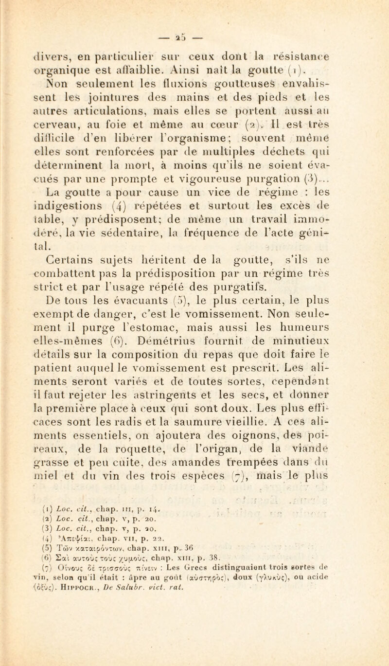 divers, en particulier sur ceux dont la résistance organique est affaiblie. Ainsi naît la goutte (i). Non seulement les fluxions goutteuses envahis¬ sent les jointures des mains et des pieds et les autres articulations, mais elles se portent aussi au cerveau, au foie et même au cœur (9.). Il est très difficile d’en libérer l'organisme; souvent même elles sont renforcées par de multiples déchets qui déterminent la mort, à moins qu’ils ne soient éva¬ cués par une prompte et vigoureuse purgation (5)... La goutte a pour cause un vice de régime : les indigestions (4) répétées et surtout les excès de table, y prédisposent; de même un travail immo¬ déré. la vie sédentaire, la fréquence de l’acte géni¬ tal. Certains sujets héritent de la goutte, s’ils ne combattent pas la prédisposition par un régime très strict et par l'usage répété des purgatifs. De tous les évacuants (5), le plus certain, le plus exempt de danger, c’est le vomissement. Non seule¬ ment il purge l’estomac, mais aussi les humeurs elles-mêmes (6). Démétrius fournit de minutieux détails sur la composition du repas que doit faire le patient auquel le vomissement est prescrit. Les ali¬ ments seront variés et de toutes sortes, cependant il faut rejeter les astringents et les secs, et donner la première place à ceux qui sont doux. Les plus effi¬ caces sont les radis et la saumure vieillie. A ces ali¬ ments essentiels, on ajoutera des oignons, des poi¬ reaux, de la roquette, de l’origan, de la viande grasse et peu cuite, des amandes trempées dans du miel et du vin des trois espèces (7), mais le plus * r 9 - . \ , ’ ., ; , -, ' , (1) Loc. cil., chap. in, p. 14. (2) Loc. çit., chap. v, p. 20. (3) Loc. cit., chap. v, p. 20. 14) ’A7î£^îa;, chap. vii, p. 22. (5) Twv y.a-aipôvTü)v, chap. xm, p. 36 (6) 2où autoù; royç yu|ioùç, chnp. xm, p. 38. (7) Oïvovç ôè Tpiffaoù; tuvsiv : Les Grecs distinguaient trois sortes de vin, selon qu il était : âpre au goût (aùffTïipôç), doux (yX'jx’jç), ou acide (ol'J;). Hini'OCK., De Salubr. vict. rat.