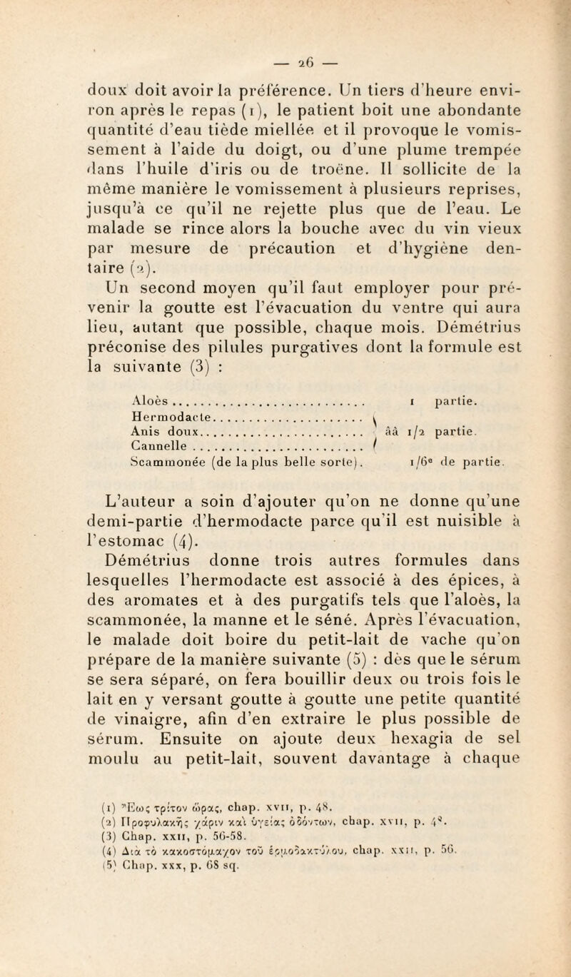 doux doit avoir la préférence. Un tiers d’heure envi¬ ron après le repas (i), le patient boit une abondante quantité d’eau tiède miellée et il provoque le vomis¬ sement à l’aide du doigt, ou d’une plume trempée dans l’huile d’iris ou de troène. Il sollicite de la même manière le vomissement à plusieurs reprises, jusqu’à ce qu’il ne rejette plus que de l’eau. Le malade se rince alors la bouche avec du vin vieux par mesure de précaution et d’hygiène den¬ taire (2). Un second moyen qu’il faut employer pour pré¬ venir la goutte est l’évacuation du ventre qui aura lieu, autant que possible, chaque mois. Démétrius préconise des pilules purgatives dont la formule est la suivante (3) : Aloès. 1 partie. Hermodacte. ^ Anis doux. âà 1/2 partie. Cannelle. I Scammonée (de la plus belle sorte). i/6° de partie. L’auteur a soin d’ajouter qu’on ne donne qu’une demi-partie d’hermodacte parce qu'il est nuisible à l’estomac (4). Démétrius donne trois autres formules dans lesquelles l’hermodacte est associé à des épices, à des aromates et à des purgatifs tels que l’aloès, la scammonée, la manne et le séné. Après l’évacuation, le malade doit boire du petit-lait de vache qu’on prépare de la manière suivante (5) : dès que le sérum se sera séparé, on fera bouillir deux ou trois fois le lait en y versant goutte à goutte une petite quantité de vinaigre, afin d’en extraire le plus possible de sérum. Ensuite on ajoute deux hexagia de sel moulu au petit-lait, souvent davantage à chaque (1) ^Eto; Tpixov wpa;, chop. xvii, p. 4S. (2) ripoçvXaxŸK ydpiv xa\ Oysia; àSÔTîwv, chap. xvii, p. (3) Chap. xxii, p. 50-58. (4) Aià ià xotxoar6|j.c<-/ov toO épp.o3xxT'j/.ou, chap. xxii, p. 50. (5) Chap. xxx, p. OS sq.