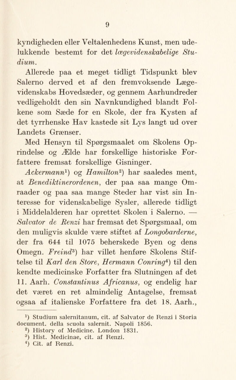 kyndigheden eller Veltalenhedens Kunst, men ude¬ lukkende bestemt for det lægevidenskabelige Stu¬ dium. Allerede paa et meget tidligt Tidspunkt blev Salerno derved et af den fremvoksende Læge¬ videnskabs Hovedsæder, og gennem Aarhundreder vedligeholdt den sin Navnkundighed blandt Fol¬ kene som Sæde for en Skole, der fra Kysten af det tyrrhenske Hav kastede sit Lys langt ud over Landets Grænser. Med Hensyn til Spørgsmaalet om Skolens Op¬ rindelse og Ælde har forskellige historiske For¬ fattere fremsat forskellige Gisninger. Ackermann1) og Hamilton2) har saaledes ment, at Benediktinerordenen, der paa saa mange Om- raader og paa saa mange Steder har vist sin In¬ teresse for videnskabelige Sysler, allerede tidligt i Middelalderen har oprettet Skolen i Salerno. — Salvator de Renzi har fremsat det Spørgsmaal, om den muligvis skulde være stiftet af Longobarderne, der fra 644 til 1075 beherskede Byen og dens Omegn. Freind3) har villet henføre Skolens Stif¬ telse til Karl den Store, Hermann Conring4) til den kendte medicinske Forfatter fra Slutningen af det 11. Aarh. Constantinus Africanus, og endelig har det været en ret almindelig Antagelse, fremsat ogsaa af italienske Forfattere fra det 18. Aarh., 0 Studium salernitanum, cit. af Salvator de Renzi i Storia document. della seuola salernit. Napoli 1856. 2) History of Medicine. London 1831. 3) Hist. Medicinae, cit. af Renzi. 4) Cit. af Renzi.