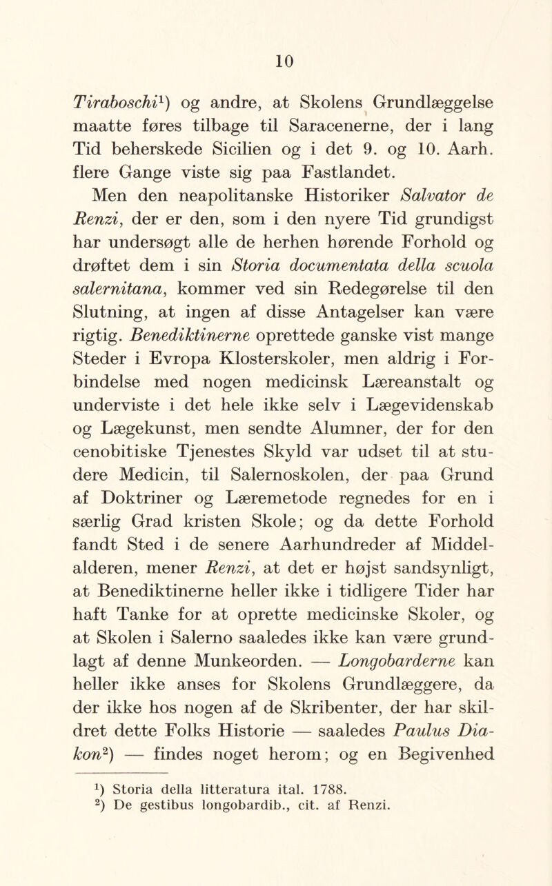 Tiraboschi1) og andre, at Skolens Grundlæggelse maatte føres tilbage til Saracenerne, der i lang Tid beherskede Sicilien og i det 9. og 10. Aarh. flere Gange viste sig paa Fastlandet. Men den neapolitanske Historiker Salvator de Renzi, der er den, som i den nyere Tid grundigst har undersøgt alle de herhen hørende Forhold og drøftet dem i sin Storia documentata della scuola salernitana, kommer ved sin Redegørelse til den Slutning, at ingen af disse Antagelser kan være rigtig. Benediktinerne oprettede ganske vist mange Steder i Evropa Klosterskoler, men aldrig i For¬ bindelse med nogen medicinsk Læreanstalt og underviste i det hele ikke selv i Lægevidenskab og Lægekunst, men sendte Alumner, der for den cenobitiske Tjenestes Skyld var udset til at stu¬ dere Medicin, til Salernoskolen, der paa Grund af Doktriner og Læremetode regnedes for en i særlig Grad kristen Skole; og da dette Forhold fandt Sted i de senere Aarhundreder af Middel¬ alderen, mener Renzi, at det er højst sandsynligt, at Benediktinerne heller ikke i tidligere Tider har haft Tanke for at oprette medicinske Skoler, og at Skolen i Salerno saaledes ikke kan være grund¬ lagt af denne Munkeorden. — Longobarderne kan heller ikke anses for Skolens Grundlæggere, da der ikke hos nogen af de Skribenter, der har skil¬ dret dette Folks Historie — saaledes Paulus Dia¬ kon2) — findes noget herom; og en Begivenhed x) Storia della litteratura ital. 1788. 2) De gestibus longobardib., cit. af Renzi.