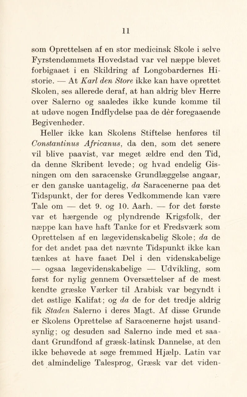 som Oprettelsen af en stor medicinsk Skole i selve Fyrstendømmets Hovedstad var vel næppe blevet forbigaaet i en Skildring af Longobardernes Hi¬ storie. — At Karl den Store ikke kan have oprettet Skolen, ses allerede deraf, at han aldrig blev Herre over Salerno og saaledes ikke kunde komme til at udøve nogen Indflydelse paa de dér foregaaende Begivenheder. Heller ikke kan Skolens Stiftelse henføres til Constantinus Africanus, da den, som det senere vil bh ve paa vist, var meget ældre end den Tid, da denne Skribent levede; og hvad endelig Gis¬ ningen om den saracenske Grundlæggelse angaar, er den ganske uantagelig, da Saracenerne paa det Tidspunkt, der for deres Vedkommende kan være Tale om — det 9. og 10. Aarh. — for det første var et hærgende og plyndrende Krigsfolk, der næppe kan have haft Tanke for et Fredsværk som Oprettelsen af en læge videnskabelig Skole; da de for det andet paa det nævnte Tidspunkt ikke kan tænkes at have faaet Del i den videnskabelige — ogsaa lægevidenskabelige — Udvikling, som først for nylig gennem Oversættelser af de mest kendte græske Værker til Arabisk var begyndt i det østlige Kalifat; og da de for det tredje aldrig fik Staden Salerno i deres Magt. Af disse Grunde er Skolens Oprettelse af Saracenerne højst usand¬ synlig; og desuden sad Salerno inde med et saa- dant Grundfond af græsk-latinsk Dannelse, at den ikke behøvede at søge fremmed Hjælp. Latin var det almindelige Talesprog, Græsk var det viden-