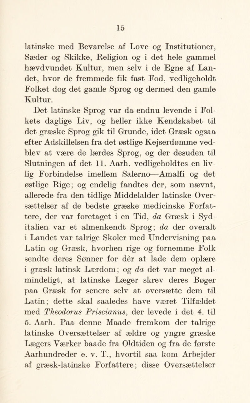 latinske med Bevarelse af Love og Institutioner, Sæder og Skikke, Religion og i det hele gammel hævdvundet Kultur, men selv i de Egne af Lan¬ det, hvor de fremmede fik fast Fod, vedligeholdt Folket dog det gamle Sprog og dermed den gamle Kultur. Det latinske Sprog var da endnu levende i Fol¬ kets daglige Liv, og heller ikke Kendskabet til det græske Sprog gik til Grunde, idet Græsk ogsaa efter Adskillelsen fra det østlige Kejserdømme ved¬ blev at være de lærdes Sprog, og der desuden til Slutningen af det 11. Aarh. vedligeholdtes en liv¬ lig Forbindelse imellem Salerno—Amalfi og det østlige Rige; og endelig fandtes der, som nævnt, allerede fra den tidlige Middelalder latinske Over¬ sættelser af de bedste græske medicinske Forfat¬ tere, der var foretaget i en Tid, da Græsk i Syd- italien var et almenkendt Sprog; da der overalt i Landet var talrige Skoler med Undervisning paa Latin og Græsk, hvorhen rige og fornemme Folk sendte deres Sønner for dér at lade dem oplære i græsk-latinsk Lærdom; og da det var meget al¬ mindeligt, at latinske Læger skrev deres Bøger paa Græsk for senere selv at oversætte dem til Latin; dette skal saaledes have været Tilfældet med Theodorus Priscianus, der levede i det 4. til 5. Aarh. Paa denne Maade fremkom der talrige latinske Oversættelser af ældre og yngre græske Lægers Værker baade fra Oldtiden og fra de første Aarhundreder e. v. T., hvortil saa kom Arbejder af græsk-latinske Forfattere; disse Oversættelser