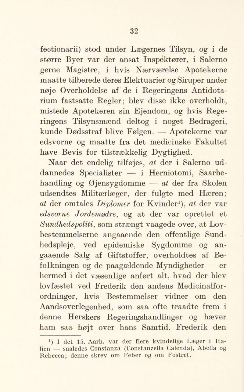 fectionarii) stod under Lægernes Tilsyn, og i de større Byer var der ansat Inspektører, i Salerno gerne Magistre, i hvis Nærværelse Apotekerne maatte tilberede deres Elektuarier og Siruper under nøje Overholdelse af de i Regeringens Antidota- rium fastsatte Regler; blev disse ikke overholdt, mistede Apotekeren sin Ejendom, og hvis Rege¬ ringens Tilsynsmænd deltog i noget Bedrageri, kunde Dødsstraf blive Følgen. — Apotekerne var edsvorne og maatte fra det medicinske Fakultet have Bevis for tilstrækkelig Dygtighed. Naar det endelig tilføjes, at der i Salerno ud¬ dannedes Specialister — i Herniotomi, Saarbe- handling og Øjensygdomme — at der fra Skolen udsendtes Militærlæger, der fulgte med Hæren; at der omtales Diplomer for Kvinder1), at der var edsvorne Jordemødre, og at der var oprettet et Sundhedspoliti, som strængt vaagede over, at Lov¬ bestemmelserne angaaende den offentlige Sund¬ hedspleje, ved epidemiske Sygdomme og an¬ gaaende Salg af Giftstoffer, overholdtes af Be¬ folkningen og de paagældende Myndigheder — er hermed i det væsenlige anført alt, hvad der blev lovfæstet ved Frederik den andens Medicinalfor¬ ordninger, hvis Bestemmelser vidner om den Aandsoverlegenhed, som saa ofte traadte frem i denne Herskers Regeringshandlinger og hæver ham saa højt over hans Samtid. Frederik den !) I det 15. Aarh. var der flere kvindelige Læger i Ita¬ lien — saaledes Constanza (Constanzella Calenda), Abella og Rebecca; denne skrev om Feber og om Fostret.
