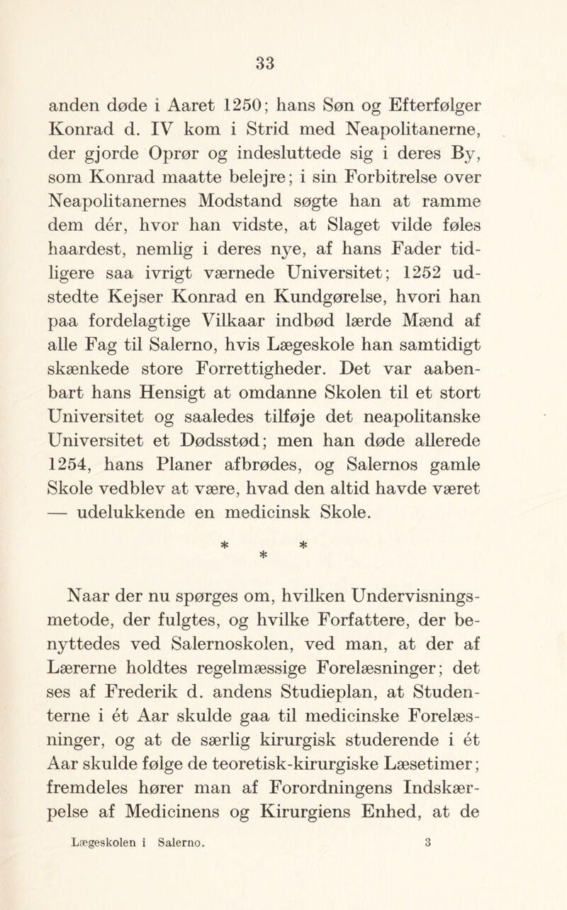 anden døde i Aaret 1250; hans Søn og Efterfølger Konrad d. IV kom i Strid med Neapolitanerne, der gjorde Oprør og indesluttede sig i deres By, som Konrad maatte belejre; i sin Forbitrelse over Neapolitanernes Modstand søgte han at ramme dem dér, hvor han vidste, at Slaget vilde føles haardest, nemlig i deres nye, af hans Fader tid¬ ligere saa ivrigt værnede Universitet; 1252 ud¬ stedte Kej ser Konrad en Kundgørelse, hvori han paa fordelagtige Vilkaar indbød lærde Mænd af alle Fag til Salerno, hvis Lægeskole han samtidigt skænkede store Forrettigheder. Det var aaben- bart hans Hensigt at omdanne Skolen til et stort Universitet og saaledes tilføje det neapolitanske Universitet et Dødsstød; men han døde allerede 1254, hans Planer afbrødes, og Salernos gamle Skole vedblev at være, hvad den altid havde været — udelukkende en medicinsk Skole. * * * Naar der nu spørges om, hvilken Undervisnings¬ metode, der fulgtes, og hvilke Forfattere, der be¬ nyttedes ved Salernoskolen, ved man, at der af Lærerne holdtes regelmæssige Forelæsninger; det ses af Frederik d. andens Studieplan, at Studen¬ terne i ét Aar skulde gaa til medicinske Forelæs¬ ninger, og at de særlig kirurgisk studerende i ét Aar skulde følge de teoretisk-kirurgiske Læsetimer; fremdeles hører man af Forordningens Indskær¬ pelse af Medicinens og Kirurgiens Enhed, at de Lægeskolen i Salerno. 3