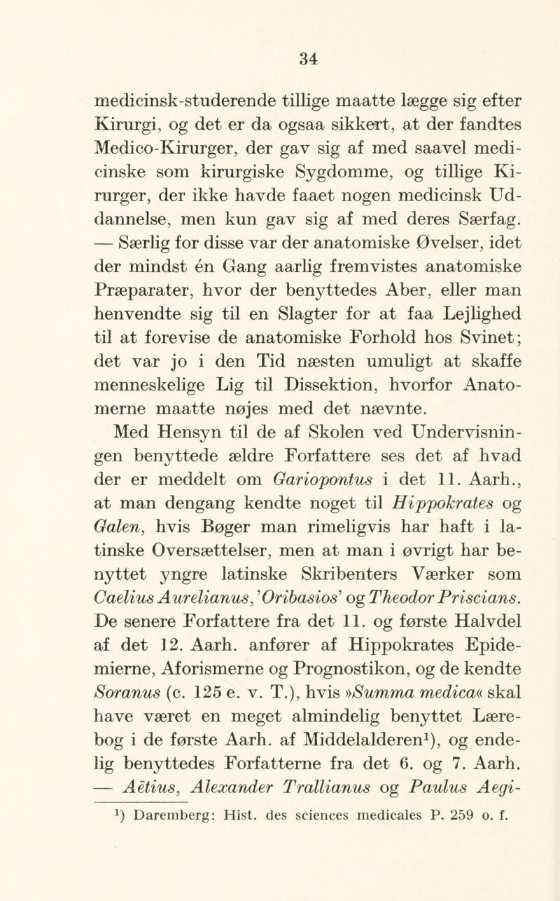 medicinsk-studerende tillige maatte lægge sig efter Kirurgi, og det er da ogsaa sikkert, at der fandtes Medico-Kirurger, der gav sig af med saavel medi¬ cinske som kirurgiske Sygdomme, og tillige Ki¬ rurger, der ikke havde faaet nogen medicinsk Ud¬ dannelse, men kun gav sig af med deres Særfag. — Særlig for disse var der anatomiske Øvelser, idet der mindst én Gang aarlig fremvistes anatomiske Præparater, hvor der benyttedes Aber, eller man henvendte sig til en Slagter for at faa Lejlighed til at forevise de anatomiske Forhold hos Svinet; det var jo i den Tid næsten umuligt at skaffe menneskelige Lig til Dissektion, hvorfor Anato¬ merne maatte nøjes med det nævnte. Med Hensyn til de af Skolen ved Undervisnin¬ gen benyttede ældre Forfattere ses det af hvad der er meddelt om Gariopontus i det 11. Aarh., at man dengang kendte noget til Hippokrates og Galen, hvis Bøger man rimeligvis har haft i la¬ tinske Oversættelser, men at man i øvrigt har be¬ nyttet yngre latinske Skribenters Værker som Caelius Aurelianus, ’Oribasios5 og Theodor Priscians. De senere Forfattere fra det IL og første Halvdel af det 12. Aarh. anfører af Hippokrates Epide¬ mierne, Aforismerne og Prognostikon, og de kendte Soranus (c. 125 e. v. T.), hvis »Summa medica« skal have været en meget almindelig benyttet Lære¬ bog i de første Aarh. af Middelalderen1), og ende¬ lig benyttedes Forfatterne fra det 6. og 7. Aarh. — Aétius, Alexander Trallianus og Paulus Aegi- J) Daremberg: Hist. des Sciences medicales P. 259 o. f.