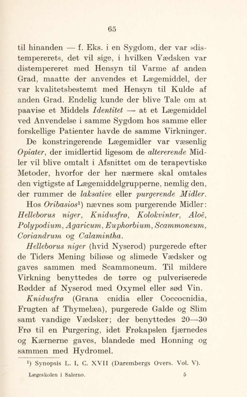 til hinanden — f. Eks. i en Sygdom, der var »dis- tempereret«, det vil sige, i hvilken Vædsken var distempereret med Hensyn til Varme af anden Grad, maatte der anvendes et Lægemiddel, der var kvalitetsbestemt med Hensyn til Kulde af anden Grad. Endelig kunde der blive Tale om at paavise et Middels Identitet — at et Lægemiddel ved Anvendelse i samme Sygdom hos samme eller forskellige Patienter havde de samme Virkninger. De konstringerende Lægemidler var væsenlig Opiater, der imidlertid ligesom de altererende Mid¬ ler vil blive omtalt i Afsnittet om de terapevtiske Metoder, hvorfor der her nærmere skal omtales den vigtigste af Lægemiddelgrupperne, nemlig den, der rummer de laksative eller pur g er ende Midler. Hos Oribasios1) nævnes som purgerende Midler: Helleborus niger, Knidusfrø, Kolokvinter, Aloe, Poly podium, Agaricum, Euphorbium, Scammoneum, Coriandrum og Calamintha. Helleborus niger (hvid Ny serod) purgerede efter de Tiders Mening biliøse og slimede Vædsker og gaves sammen med Scammoneum. Til mildere Virkning benyttedes de tørre og pulveriserede Rødder af Nyserod med Oxymel eller sød Vin. Knidusfrø (Grana cnidia eller Coccocnidia, Frugten af Thymelæa), purgerede Galde og Slim samt vandige Vædsker; der benyttedes 20—30 Frø til en Purgering, idet Frøkapslen fjærnedes og Kærnerne gaves, blandede med Honning og sammen med Hydromel. 1) Synopsis L. I, G. XVII (Darembergs Overs. Vol. V). Lægeskolen i Salerno. 5