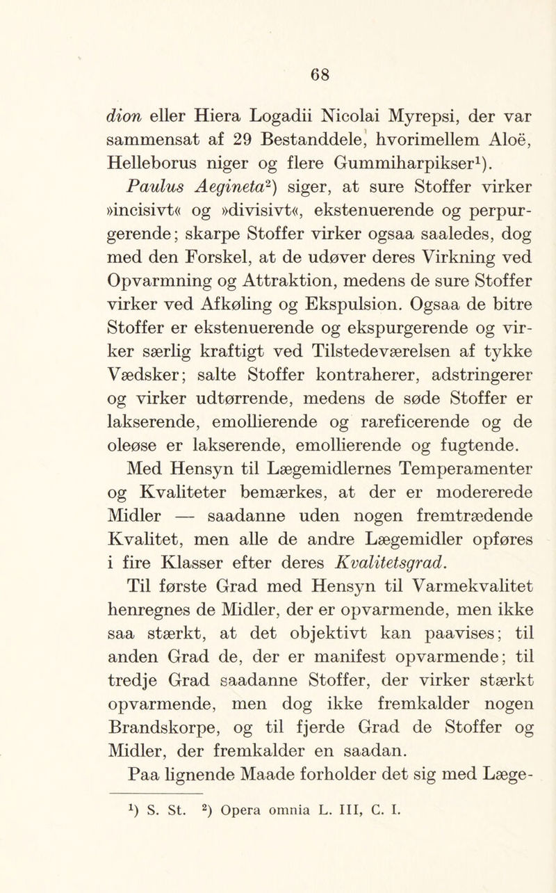 dion eller Hiera Logadii Nicolai Myrepsi, der var sammensat af 29 Bestanddele, hvorimellem Aloe, Helleborus niger og flere Gummiharpikser1). Paulus Aegineta2) siger, at sure Stoffer virker »incisivt« og »divisivt«, ekstenuerende og perpur- gerende; skarpe Stoffer virker ogsaa saaledes, dog med den Forskel, at de udøver deres Virkning ved Opvarmning og Attraktion, medens de sure Stoffer virker ved Afkøling og Ekspulsion. Ogsaa de bitre Stoffer er ekstenuerende og ekspurgerende og vir¬ ker særlig kraftigt ved Tilstedeværelsen af tykke Vædsker; salte Stoffer kontraherer, adstringerer og virker udtørrende, medens de søde Stoffer er lakserende, emollierende og rareficerende og de oleøse er lakserende, emollierende og fugtende. Med Hensyn til Lægemidlernes Temperamenter og Kvaliteter bemærkes, at der er modererede Midler — saadanne uden nogen fremtrædende Kvalitet, men alle de andre Lægemidler opføres i fire Klasser efter deres Kvalitetsgrad. Til første Grad med Hensyn til Varmekvalitet henregnes de Midler, der er opvarmende, men ikke saa stærkt, at det objektivt kan paavises; til anden Grad de, der er manifest opvarmende; til tredje Grad saadanne Stoffer, der virker stærkt opvarmende, men dog ikke fremkalder nogen Brandskorpe, og til fjerde Grad de Stoffer og Midler, der fremkalder en saadan. Paa lignende Maade forholder det sig med Læge- x) S. St. 2) Opera omnia L. III, G. I.