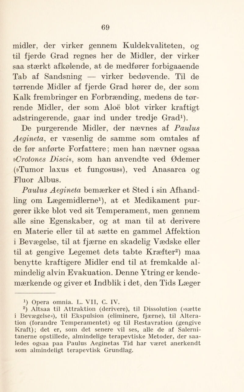 midler, der virker gennem Kuldekvaliteten, og til fjerde Grad regnes her de Midler, der virker saa stærkt afkølende, at de medfører forbigaaende Tab af Sandsning — virker bedøvende. Til de tørrende Midler af fjerde Grad hører de, der som Kalk frembringer en Forbrænding, medens de tør¬ rende Midler, der som Aloe blot virker kraftigt adstringerende, gaar ind under tredje Grad* 1). De purgeren de Midler, der nævnes af Paulus Aegineta, er væsenlig de samme som omtales af de før anførte Forfattere; men han nævner ogsaa ))Crotones Disen, som han anvendte ved Ødemer (»Tumor laxus et fungosus«), ved Anasarca, og Fluor Albus. Paulus Aegineta bemærker et Sted i sin Afhand¬ ling om Lægemidlerne1), at et Medikament pur¬ gerer ikke blot ved sit Temperament, men gennem alle sine Egenskaber, og at man til at derivere en Materie eller til at sætte en gammel Affektion i Bevægelse, til at fjærne en skadelig Vædske eller til at gengive Legemet dets tabte Kræfter2) maa benytte kraftigere Midler end til at fremkalde al¬ mindelig al vin Evakuation. Denne Ytring er kende- mærkende og giver et Indblik i det, den Tids Læger J) Opera omnia. L. VII, C. IV. 2) Altsaa til Attraktion (derivere), til Dissolution (»sætte i Bevægelse«), til Ekspulsion (eliminere, fjærne), til Altera¬ tion (forandre Temperamentet) og til Restavration (gengive Kraft); det er, som det senere vil ses, alle de af Salerni- tanerne opstillede, almindelige terapevtiske Metoder, der saa- ledes ogsaa paa Paulus Aeginetas Tid har været anerkendt som almindeligt terapevtisk Grundlag.