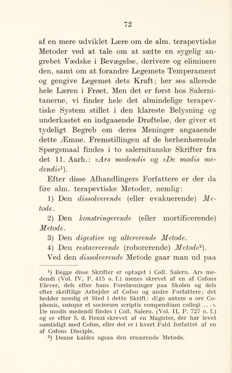 af en mere udviklet Lære om de alm. terapevtiske Metoder ved at tale om at sætte en sygelig an¬ grebet Vædske i Bevægelse, derivere og eliminere den, samt om at forandre Legemets Temperament og gengive Legemet dets Kraft; her ses allerede hele Læren i Frøet. Men det er først hos Salerni- tanerne, vi finder hele det almindelige terapev¬ tiske System stillet i den klareste Belysning og underkastet en indgaaende Drøftelse, der giver et tydeligt Begreb om deres Meninger angaaende dette Æmne. Fremstillingen af de herhenhørende Spørgsmaal findes i to salernitanske Skrifter fra det ll.Aarh.: »Ars medendi« og »De modis me- dendw1). Efter disse Afhandlingers Forfattere er der da fire alm. terapevtiske Metoder, nemlig: 1) Den dissolver ende (eller evakuerende) Me¬ tode. 2) Den konstringerende (eller mortificerende) Metode. 3) Den digestive og altererende Metode. 4) Den restavrerende (roborerende) Metode2). Ved den dissolver ende Metode gaar man ud paa !) Begge disse Skrifter er optaget i Coll. Salem. Ars me¬ dendi (Vol. IV, P. 415 o. f.) menes skrevet af en af Cofons Elever, dels efter hans Forelæsninger paa Skolen og dels efter skriftlige Arbejder af Cofon og andre Forfattere; det hedder nemlig et Sted i dette Skrift: »Ego aiitem a ore Co- phonis, suisque et sociorum scriptis compendium collegi . . .«. De modis medendi findes i Coll. Salem. (Vol. II, P. 727 o. f.) og er efter S. d. Renzi skrevet af en Magister, der har levet samtidigt med Cofon, eller det er i hvert Fald forfattet af en af Cofons Disciple. 2) Denne kaldes ogsaa den ernærende Metode.