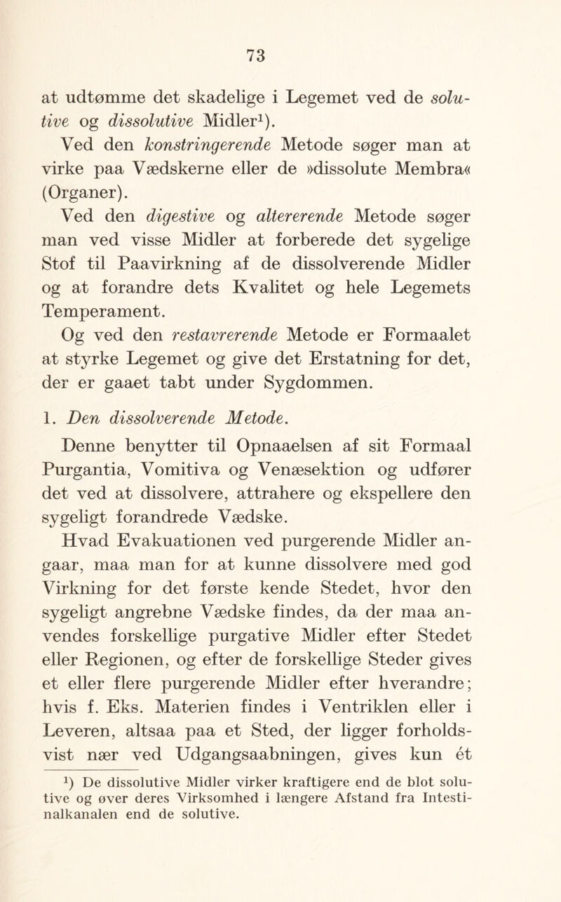 at udtømme det skadelige i Legemet ved de solu- tive og dissolutive Midler1). Ved den konstringerende Metode søger man at virke paa Vædskerne eller de »dissolute Membra« (Organer). Ved den digestive og altererende Metode søger man ved visse Midler at forberede det sygelige Stof til Paavirkning af de dissolverende Midler og at forandre dets Kvalitet og hele Legemets Temperament. Og ved den restavrerende Metode er Formaalet at styrke Legemet og give det Erstatning for det, der er gaaet tabt under Sygdommen. 1. Den dissolverende Metode. Denne benytter til Opnaaelsen af sit Formaal Purgantia, Vomitiva og Venæsektion og udfører det ved at dissolvere, attrahere og ekspellere den sygeligt forandrede Vædske. Hvad Evakuationen ved purgerende Midler an- gaar, maa man for at kunne dissolvere med god Virkning for det første kende Stedet, hvor den sygeligt angrebne Vædske findes, da der maa an¬ vendes forskellige purgative Midler efter Stedet eller Regionen, og efter de forskellige Steder gives et eller flere purgerende Midler efter hverandre; hvis f. Eks. Materien findes i Ventriklen eller i Leveren, altsaa paa et Sted, der ligger forholds¬ vist nær ved Udgangsaabningen, gives kun ét b De dissolutive Midler virker kraftigere end de blot solu- tive og øver deres Virksomhed i længere Afstand fra Intesti- nalkanalen end de solutive.