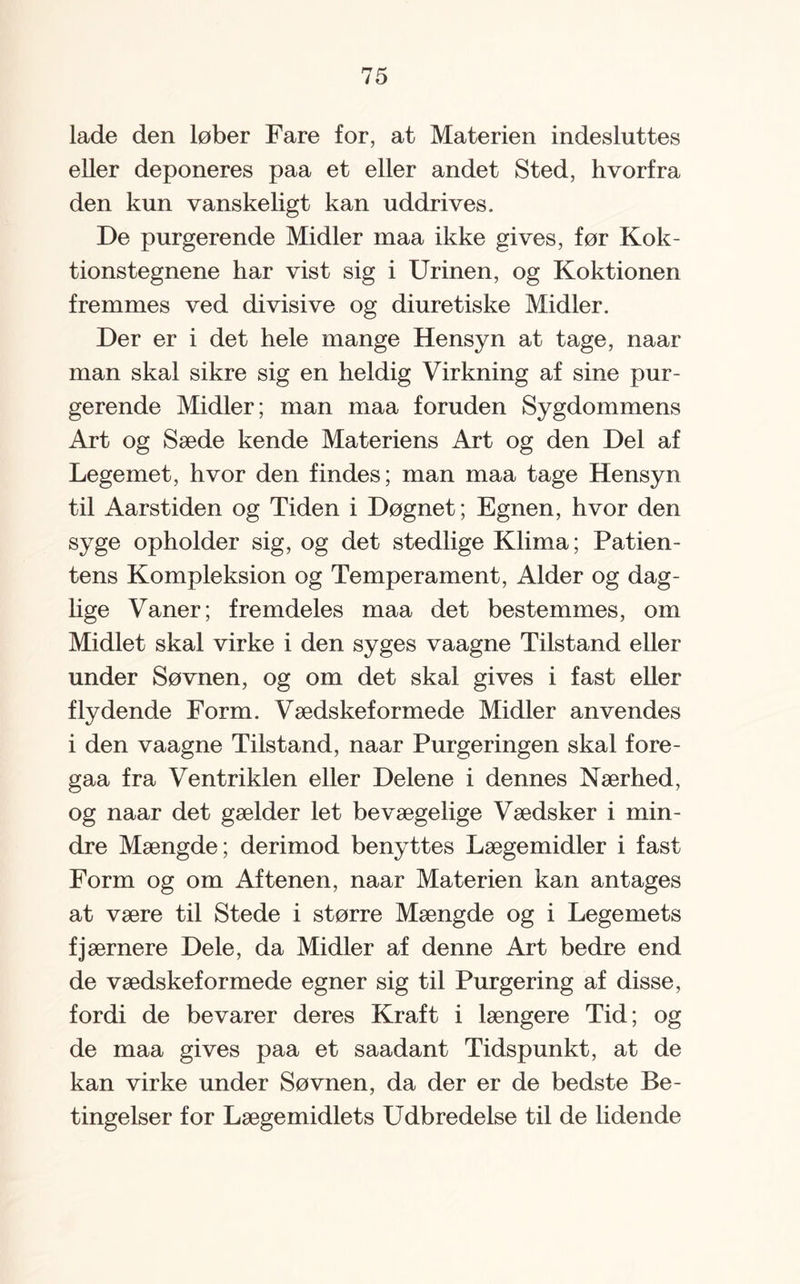 lade den løber Fare for, at Materien indesluttes eller deponeres paa et eller andet Sted, hvorfra den kun vanskeligt kan uddrives. De purgerende Midler maa ikke gives, før Kok- tionstegnene har vist sig i Urinen, og Koktionen fremmes ved divisive og diuretiske Midler. Der er i det hele mange Hensyn at tage, naar man skal sikre sig en heldig Virkning af sine pur¬ gerende Midler; man maa foruden Sygdommens Art og Sæde kende Materiens Art og den Del af Legemet, hvor den findes; man maa tage Hensyn til Aarstiden og Tiden i Døgnet; Egnen, hvor den syge opholder sig, og det stedlige Klima; Patien¬ tens Kompleksion og Temperament, Alder og dag¬ lige Vaner; fremdeles maa det bestemmes, om Midlet skal virke i den syges vaagne Tilstand eller under Søvnen, og om det skal gives i fast eller flydende Form. Vædskeformede Midler anvendes i den vaagne Tilstand, naar Purgeringen skal fore- gaa fra Ventriklen eller Delene i dennes Nærhed, og naar det gælder let bevægelige Vædsker i min¬ dre Mængde; derimod benyttes Lægemidler i fast Form og om Aftenen, naar Materien kan antages at være til Stede i større Mængde og i Legemets fjærnere Dele, da Midler af denne Art bedre end de vædskef ormede egner sig til Purgering af disse, fordi de bevarer deres Kraft i længere Tid; og de maa gives paa et saadant Tidspunkt, at de kan virke under Søvnen, da der er de bedste Be¬ tingelser for Lægemidlets Udbredelse til de lidende