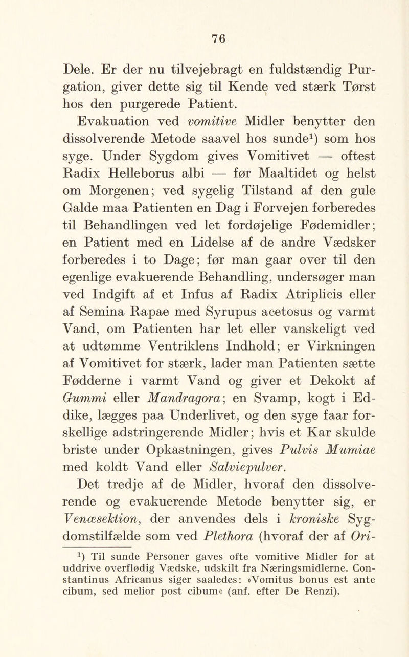 Dele. Er der nu tilvejebragt en fuldstændig Pur¬ gation, giver dette sig til Kende ved stærk Tørst hos den purgerede Patient. Evakuation ved vomitive Midler benytter den dissol verende Metode saavel hos sunde1) som hos syge. Under Sygdom gives Vomitivet — oftest Radix Helleborus albi — før Maaltidet og helst om Morgenen; ved sygelig Tilstand af den gule Galde maa Patienten en Dag i Forvejen forberedes til Behandlingen ved let fordøjelige Fødemidler; en Patient med en Lidelse af de andre Vædsker forberedes i to Dage; før man gaar over til den egenlige evakuerende Behandling, undersøger man ved Indgift af et Infus af Radix Atriplicis eller af Semina Rapae med Syrupus acetosus og varmt Vand, om Patienten har let eller vanskeligt ved at udtømme Ventriklens Indhold; er Virkningen af Vomitivet for stærk, lader man Patienten sætte Fødderne i varmt Vand og giver et Dekokt af Gummi eller Mandragora; en Svamp, kogt i Ed¬ dike, lægges paa Underlivet, og den syge faar for¬ skellige adstringerende Midler; hvis et Kar skulde briste under Opkastningen, gives Pulvis Mumiae med koldt Vand eller Salviepulver. Det tredje af de Midler, hvoraf den dissolve- rende og evakuerende Metode benytter sig, er Venæsektion, der anvendes dels i kroniske Syg¬ domstilfælde som ved Plethora (hvoraf der af Ori- J) Til sunde Personer gaves ofte vomitive Midler for at uddrive overflødig Vædske, udskilt fra Næringsmidlerne. Con- stantinus Africanus siger saaledes: »Vomitus bonus est ante cibum, sed melior post cibum« (anf. efter De Renzi).