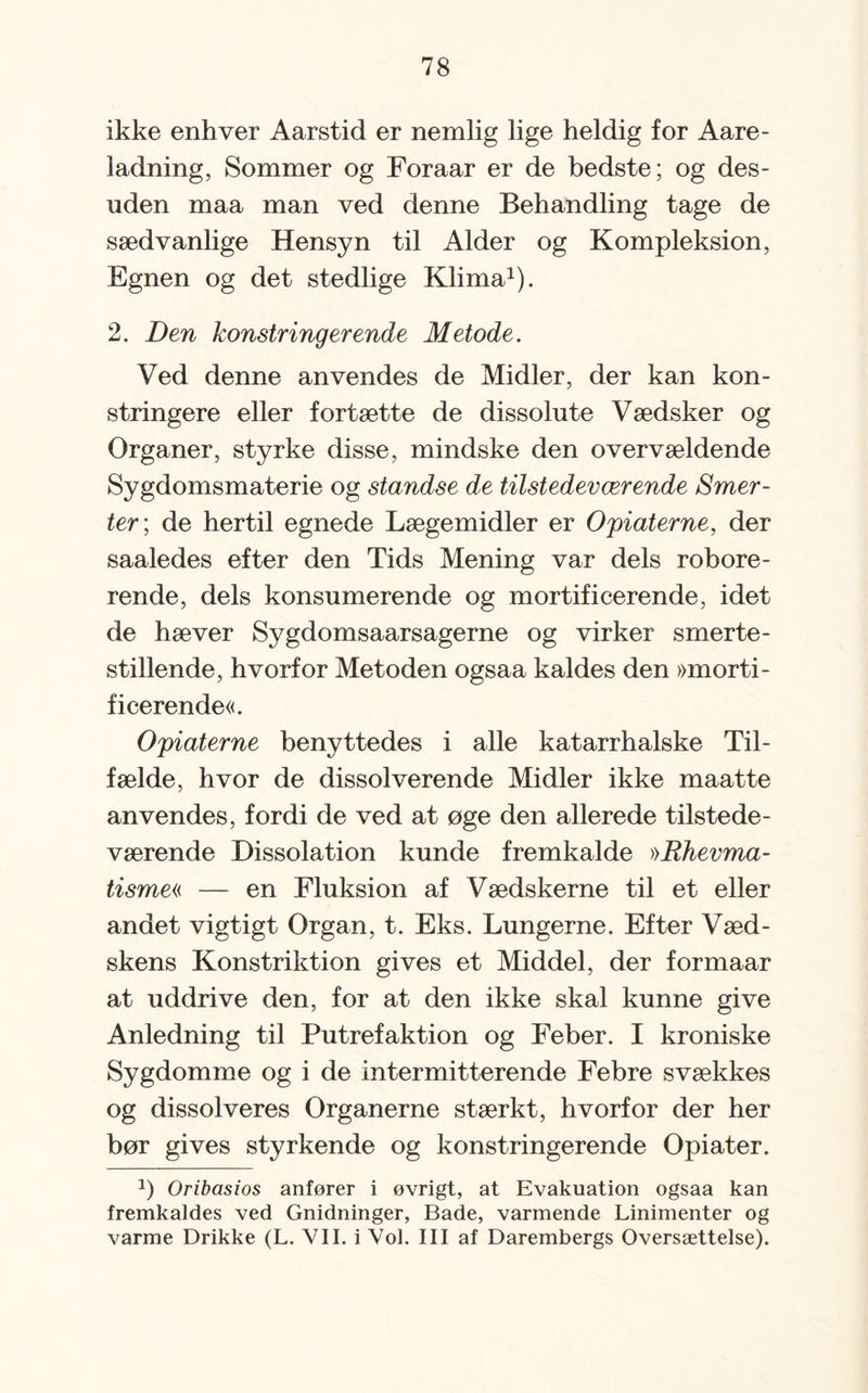 ikke enhver Aarstid er nemlig lige heldig for Aare- ladning, Sommer og Foraar er de bedste; og des¬ uden maa man ved denne Behandling tage de sædvanlige Hensyn til Alder og Kompleksion, Egnen og det stedlige Klima1). 2. Den Mønstringer ende Metode. Ved denne anvendes de Midler, der kan kon- stringere eller fortætte de dissolute Vædsker og Organer, styrke disse, mindske den overvældende Sygdomsmaterie og standse de tilstedeværende Smer¬ ter; de hertil egnede Lægemidler er Opiaterne, der saaledes efter den Tids Mening var dels robore- rende, dels konsumerende og mortificerende, idet de hæver Sygdomsaarsagerne og virker smerte¬ stillende, hvorfor Metoden ogsaa kaldes den »morti¬ ficerende«. Opiaterne benyttedes i alle katarrhalske Til¬ fælde, hvor de dissol verende Midler ikke maatte anvendes, fordi de ved at øge den allerede tilstede¬ værende Dissolation kunde fremkalde »Rhevma- tisme« — en Fluksion af Vædskerne til et eller andet vigtigt Organ, t. Eks. Lungerne. Efter Væd- skens Konstriktion gives et Middel, der formaar at uddrive den, for at den ikke skal kunne give Anledning til Putrefaktion og Feber. I kroniske Sygdomme og i de intermitterende Febre svækkes og dissol veres Organerne stærkt, hvorfor der her bør gives styrkende og konstringerende Opiater. J) Oribasios anfører i øvrigt, at Evakuation ogsaa kan fremkaldes ved Gnidninger, Bade, varmende Linimenter og varme Drikke (L. VII. i Vol. III af Darembergs Oversættelse).