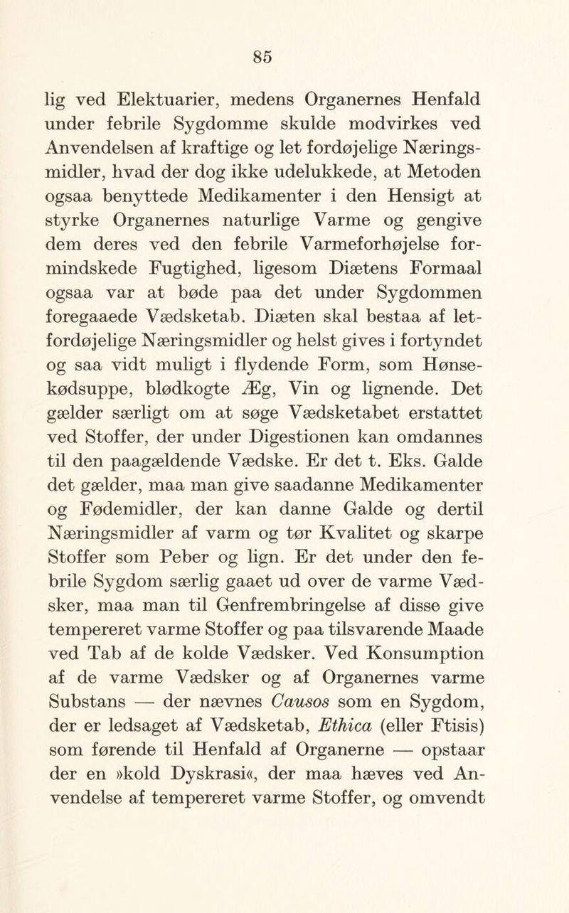lig ved Elektuarier, medens Organernes Henfald under febrile Sygdomme skulde modvirkes ved Anvendelsen af kraftige og let fordøjelige Nærings¬ midler, hvad der dog ikke udelukkede, at Metoden ogsaa benyttede Medikamenter i den Hensigt at styrke Organernes naturlige Varme og gengive dem deres ved den febrile Varmeforhøjelse for¬ mindskede Fugtighed, ligesom Diætens Formaal ogsaa var at bøde paa det under Sygdommen foregaaede Vædsketab. Diæten skal bestaa af let¬ fordøjelige Næringsmidler og helst gives i fortyndet og saa vidt muligt i flydende Form, som Hønse¬ kødsuppe, blødkogte Æg, Vin og lignende. Det gælder særligt om at søge Vædsketabet erstattet ved Stoffer, der under Digestionen kan omdannes til den paagældende Vædske. Er det t. Eks. Galde det gælder, maa man give saadanne Medikamenter og Fødemidler, der kan danne Galde og dertil Næringsmidler af varm og tør Kvalitet og skarpe Stoffer som Peber og lign. Er det under den fe¬ brile Sygdom særlig gaaet ud over de varme Væd- sker, maa man til Genfrembringelse af disse give tempereret varme Stoffer og paa tilsvarende Maade ved Tab af de kolde Vædsker. Ved Konsumption af de varme Vædsker og af Organernes varme Substans — der nævnes Causos som en Sygdom, der er ledsaget af Vædsketab, Ethica (eller Ftisis) som førende til Henfald af Organerne — opstaar der en »kold Dyskrasi«, der maa hæves ved An¬ vendelse af tempereret varme Stoffer, og omvendt