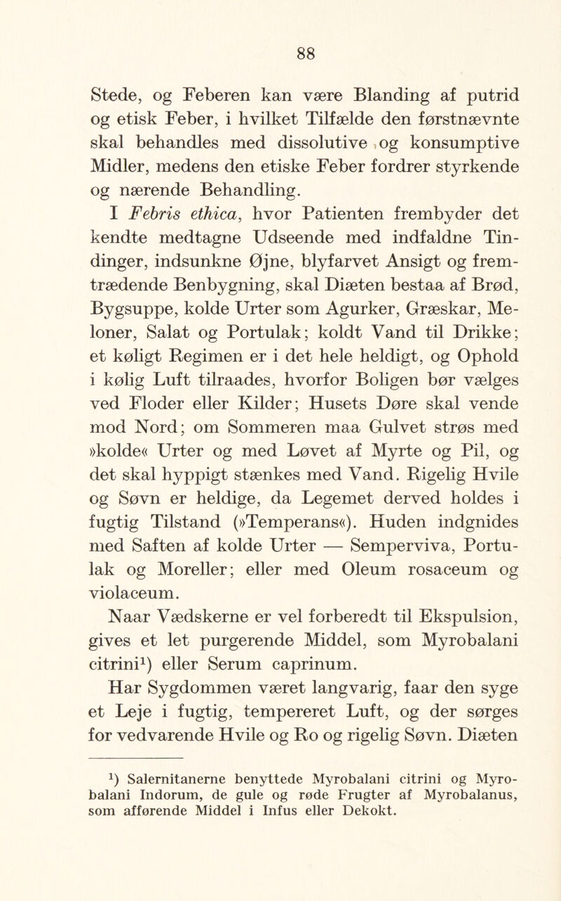 Stede, og Feberen kan være Blanding af putrid og etisk Feber, i hvilket Tilfælde den førstnævnte skal behandles med dissolutive ,og konsumptive Midler, medens den etiske Feber fordrer styrkende og nærende Behandling. I Febris ethica, hvor Patienten f remby der det kendte medtagne Udseende med indfaldne Tin¬ dinger, indsunkne Øjne, blyfarvet Ansigt og frem¬ trædende Benbygning, skal Diæten bestaa af Brød, Bygsuppe, kolde Urter som Agurker, Græskar, Me¬ loner, Salat og Portulak; koldt Vand til Drikke; et køligt Regimen er i det hele heldigt, og Ophold i kølig Luft tilraades, hvorfor Boligen bør vælges ved Floder eller Kilder; Husets Døre skal vende mod Nord; om Sommeren maa Gulvet strøs med »kolde« Urter og med Løvet af Myrte og Pil, og det skal hyppigt stænkes med Vand. Rigelig Hvile og Søvn er heldige, da Legemet derved holdes i fugtig Tilstand (»Temperans«). Huden indgnides med Saften af kolde Urter — Semperviva, Portu¬ lak og Moreller; eller med Oleum rosaceum og violaceum. Naar Vædskerne er vel forberedt til Ekspulsion, gives et let purgerende Middel, som Myrobalani citrini1) eller Serum caprinum. Har Sygdommen været langvarig, faar den syge et Leje i fugtig, tempereret Luft, og der sørges for vedvarende Hvile og Ro og rigelig Søvn. Diæten J) Salernitanerne benyttede Myrobalani citrini og Myro¬ balani Indorum, de gule og røde Frugter af Myrobalanus, som afførende Middel i Infus eller Dekokt.