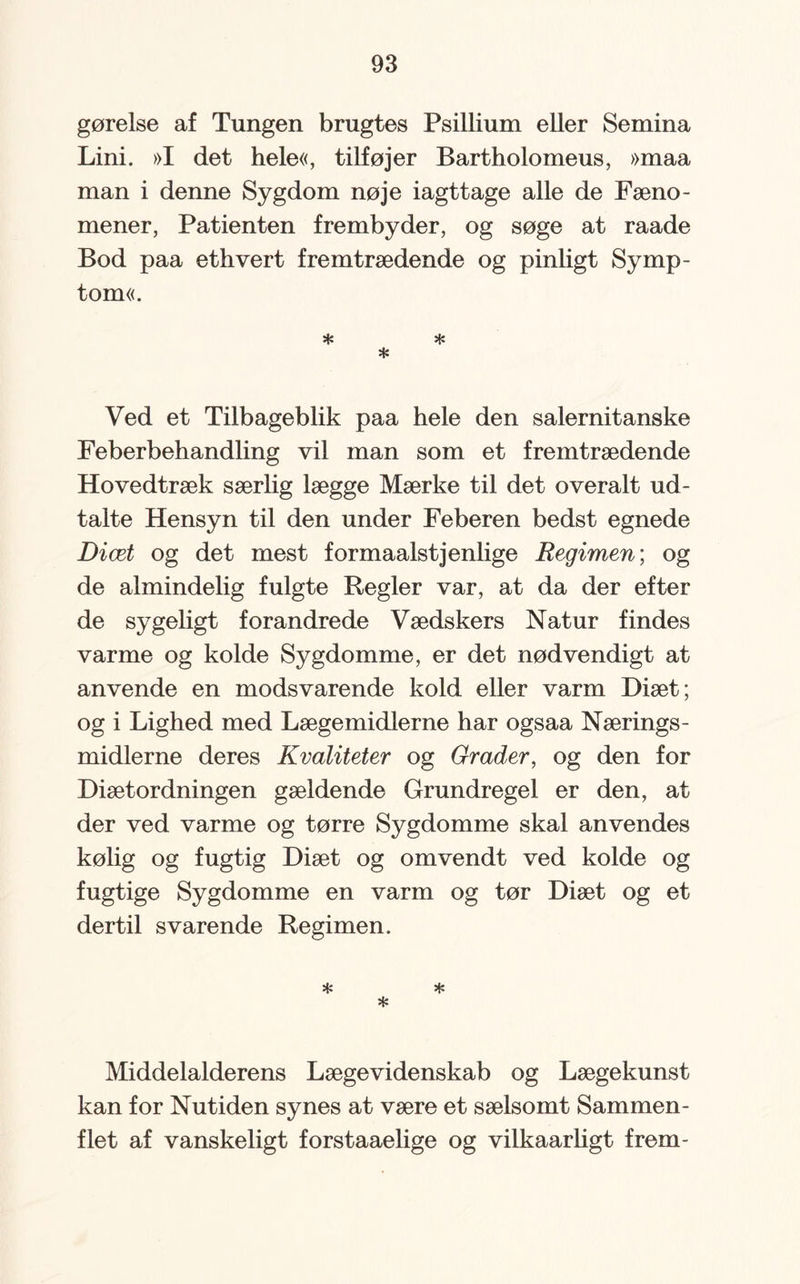 gørelse af Tungen brugtes Psillium eller Semina Lini. »I det hele«, tilføjer Bartholomeus, »maa man i denne Sygdom nøje iagttage alle de Fæno¬ mener, Patienten frembyder, og søge at raade Bod paa ethvert fremtrædende og pinligt Symp¬ tom«. * sis * Ved et Tilbageblik paa hele den salernitanske Feberbehandling vil man som et fremtrædende Hovedtræk særlig lægge Mærke til det overalt ud¬ talte Hensyn til den under Feberen bedst egnede Diæt og det mest formaalstjenlige Regimen; og de almindelig fulgte Regler var, at da der efter de sygeligt forandrede Vædskers Natur findes varme og kolde Sygdomme, er det nødvendigt at anvende en modsvarende kold eller varm Diæt ; og i Lighed med Lægemidlerne har ogsaa Nærings¬ midlerne deres Kvaliteter og Grader, og den for Diæt ordningen gældende Grundregel er den, at der ved varme og tørre Sygdomme skal anvendes kølig og fugtig Diæt og omvendt ved kolde og fugtige Sygdomme en varm og tør Diæt og et dertil svarende Regimen. * * * Middelalderens Lægevidenskab og Lægekunst kan for Nutiden synes at være et sælsomt Sammen¬ flet af vanskeligt forstaaelige og vilkaarligt frem-