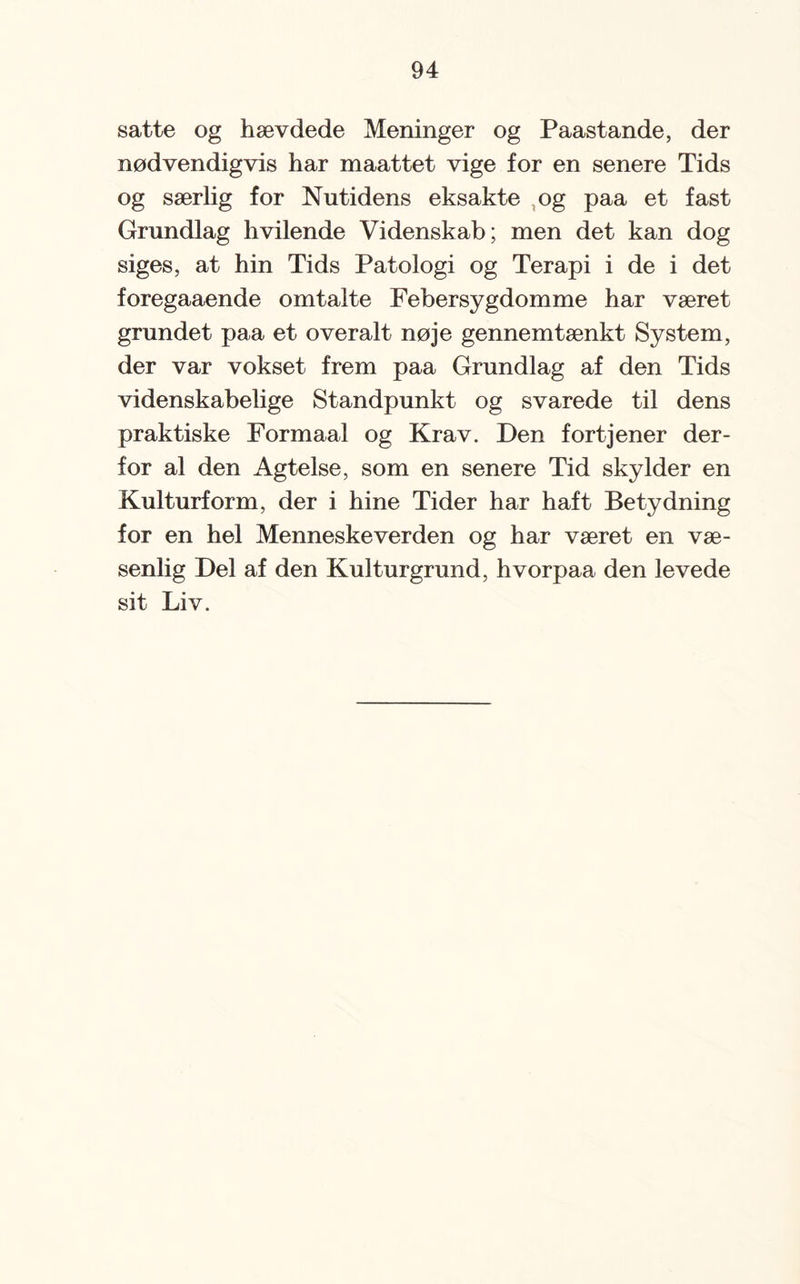 satte og hævdede Meninger og Paastande, der nødvendigvis har maattet vige for en senere Tids og særlig for Nutidens eksakte og paa et fast Grundlag hvilende Videnskab; men det kan dog siges, at hin Tids Patologi og Terapi i de i det foregaaende omtalte Febersygdomme har været grundet paa et overalt nøje gennemtænkt System, der var vokset frem paa Grundlag af den Tids videnskabelige Standpunkt og svarede til dens praktiske Formaal og Krav. Den fortjener der¬ for al den Agtelse, som en senere Tid skylder en Kulturform, der i hine Tider har haft Betydning for en hel Menneskeverden og har været en væ¬ senlig Del af den Kulturgrund, hvorpaa den levede sit Liv.