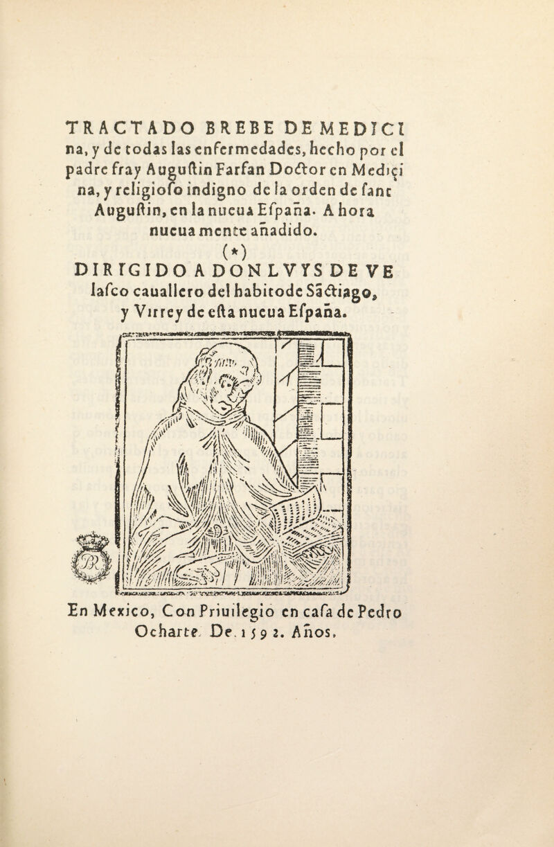 TRACTADO BREBE DEMEDICZ na, y de todas las enfermedades, hecho por el padre fray Auguílin Farfan Do¿tor en Medid na, y rcligiolo indigno de ia orden de fanc Auguftin, en la nueuaEfpaña. Ahora nueuamente añadido. (*) DIRÍGIDO ADONLVYSDE VE lafeo cauallero de! habitode Sá&iago, y Virrey de efta nucua Efpaña. En México, Con Priuilegio en cafa de Pedro Ocharte De. i j 9 2. Años,