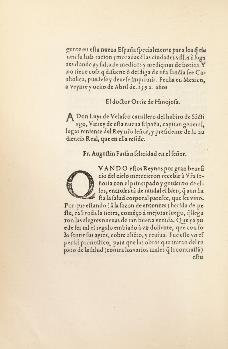 gente en cfta nucaa Efpaña fpecialmenre para los q de m¡cn fu hab tacíon ymoradas é las ciudades villas e luga res dónde ay falca Je médicos y medicinas de botica.Y do tiene cofa q difuene ó dddiga de nía fanóta fee Ca- tholica , puédele y deurfe imprimir. Fecha en México, a veyme y ocho de Abril de. 1591. años El doítor Ortiz de Hinojofa. ^ Don Luy* de Ve laico cauallcro del habito de Sá£H ago, Virrey de ella nucua Eípaña, capitán general, lugar teniente del Rey nro leñor, y prefidente deja au dicncia Real, que en ella rcllde. Fr. Auguftin Fatfan felicidad en el feñor. QVANDO ellos Reynos por gran bencfi ció del ciclo merecieron recebar a Vfa fe* noria con el principado ygouicino de el- f los, entróles tá de raudal el bien, q aun ha -1 fta la íalud corporal pardee, que les vino. Por que citando (áiafazon de entonces) herida de pe ále, cafi roda la tierra, cometo a mejorar luego, q llega ron las alegres nucirás de tan buena venida. Que ya pu ede íer tal el regalo embiado á vn doliente, que con ío lo fentirfus ayrcs, cobre a!iéto,y reuiua. Fue elle vn ef pecial pronoftico^ pata que las obras que tratan de! re paro de la (alud (contra losvarios males qla.contraftá) dlu
