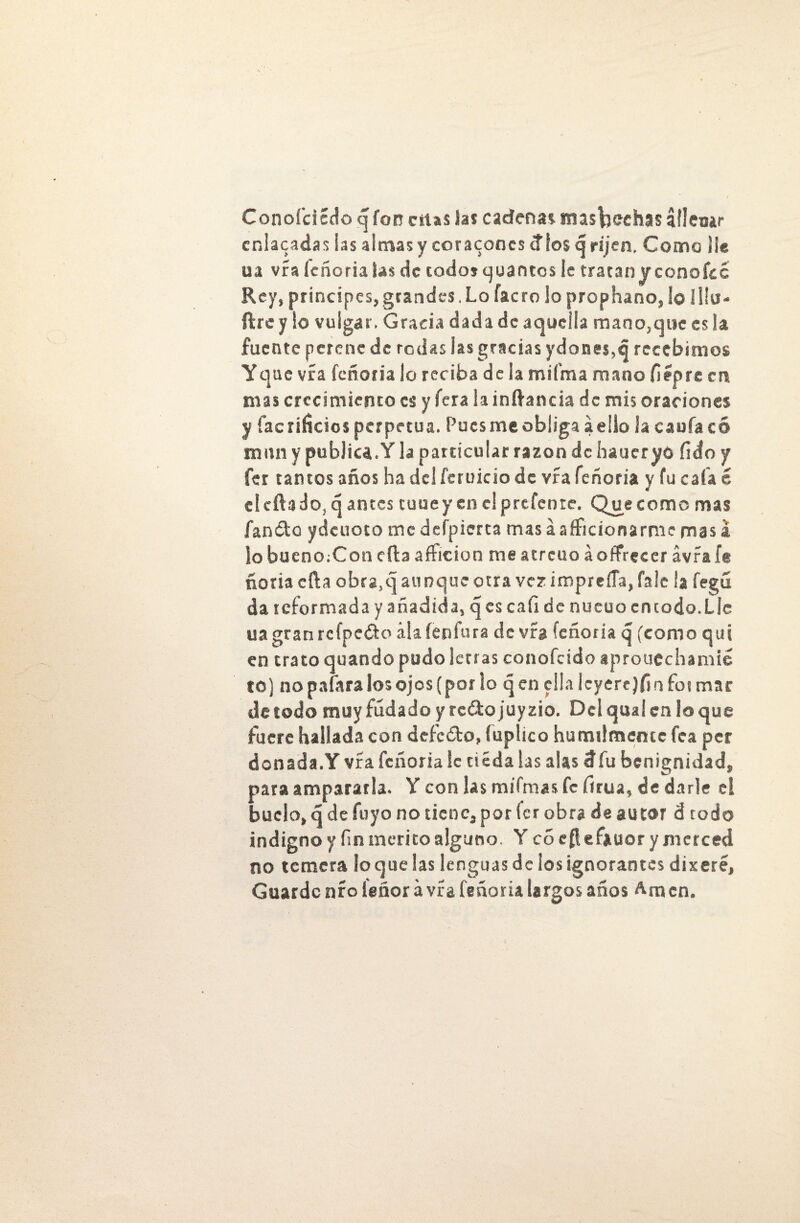Conofcicdo q fon citas las cadenas nusfceehas áflemr cnlacadas ias almas y coraconcs tf los q rijen. Como lie ua vía leñoria las de todo» quantos ie tratan yconofcc Rey, principes, grandes, Lo íacro lo prophano, lo lliu- ftre y lo vulgar. Gracia dada de aquella mano,que es la fuente perene de rodas las gracias ydones,q recebimos Yque vra feñoria lo reciba de la miíma mano fiépre en mas crecimiento es y fera la inítancia de mis oraciones y facríficios perpetua. Pues me obliga a ello Ja caufacó mun y publica.Y la particular razón de haueryó fido y fer tantos años ha del feruicio de vra feñoria y fu cafa é el cita do, ¿jantes tuuey en clprcfente. Que como mas fandto ydcuoco me defpierta mas a aficionarme mas a lo bueno;Coti cita afición me atrcuo áoffrecer avíaft noria cita obra.q aunque otra vez impreíía, fale ¡a fegú da reformada y añadida, qcs cafi de nueuo en todo. Lie uagranrcfpedto álaíenfura de vra feñoria q (como qui en trato quando pudo letras conofcido aproucchamié to) no pafara los ojos (por lo qcn ella ¡cyerrjfin formar de todo muyfúdado y re&ojuyzio. Delqualenloque fuere hallada con deícéto, fuplico humilmemc fea per donada.Y vra feñoria 1c ciédalas alas 3fu benignidad, para ampararla. Y con las mifmas fe firua, de darle c! buelo, qdefuyo no tiene, por fer obra de autor d todo indigno y fin mérito alguno. Y cócfleíiuor y merced no ternera loque las lenguas de los ignorantes dixeré, Guarde nío íeñor á vía feñoria largos años Amen.