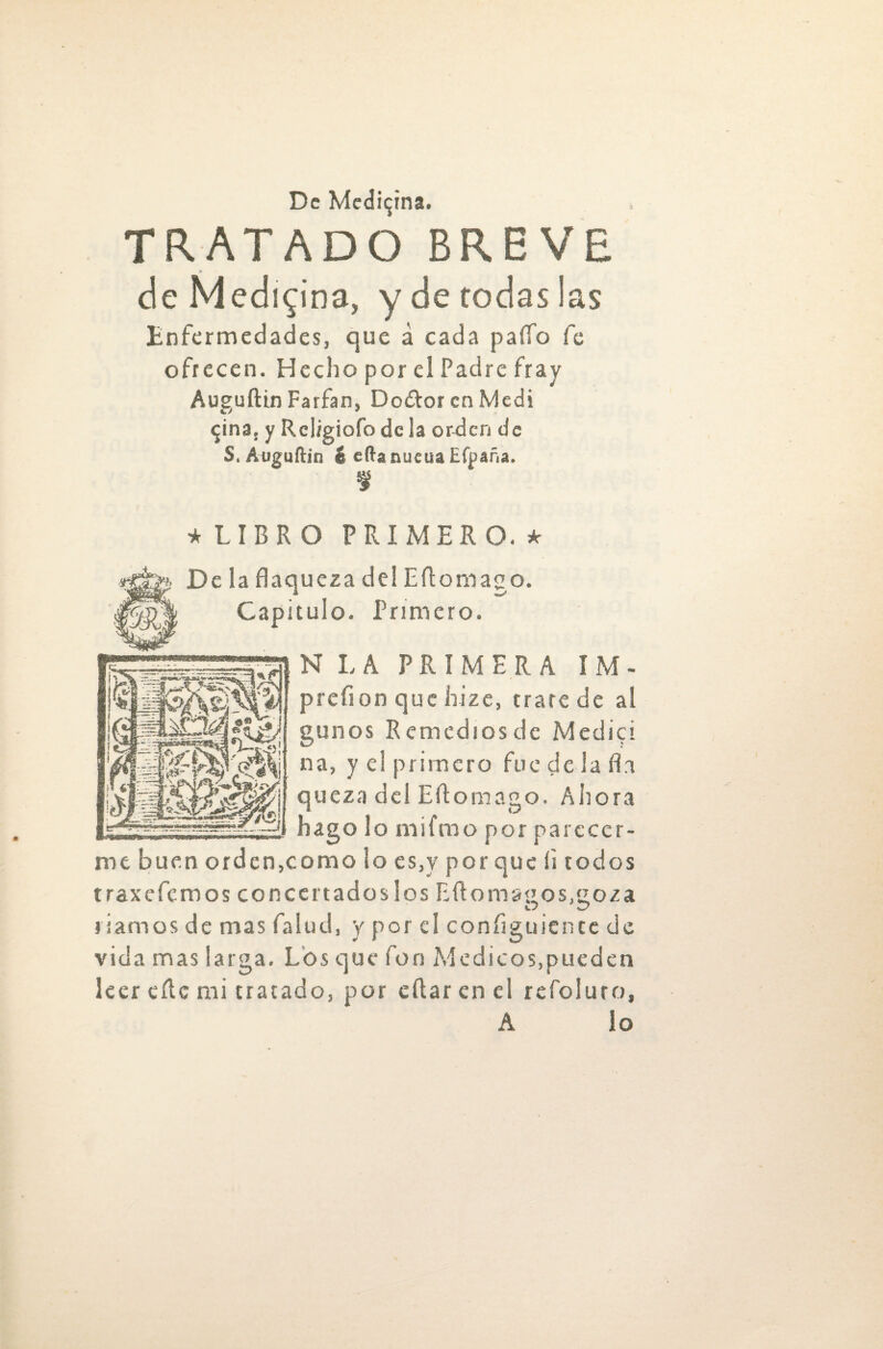 TRATADO BREVE de Medicina, y de rodas las Enfermedades, que á cada paífo fe ofrecen. Hecho por el Padre fray Aueuftin Farfan, Dodtor en Medí $ina. y Rciigiofodc la orden de S. Auguftin i eftanucuaEfpaña. f * LIBRO PRIMERO. * Déla flaqueza del Eflomago. Capitulo. Primero. gunos Remedios de Medid na, y el primero fue de ia fia queza del Eflomago. Ahora hago lo mifmo por pareccr- mt buen orden,como lo es,y porque íi rodos traxefemos concertados los Eftoma&os/roza riamos de mas falud, y por el configuience de vida mas larga. Los que fon Médicos,pueden leer cílc mi tratado, por eftar en el refoluro, A lo N LA PRIMERA ÍM- prefion que hize, trate de al