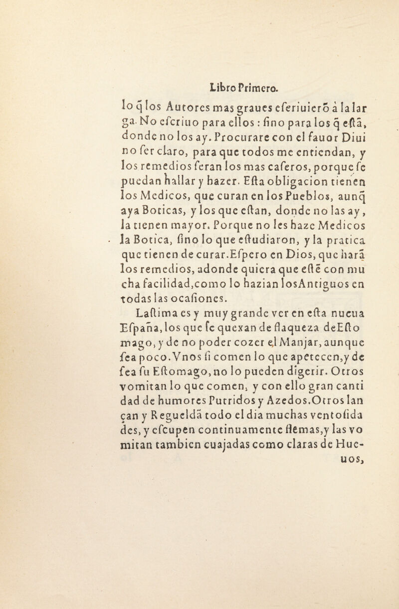 lo q los Autores mas graues eferiuierS á la lar ga. No efcriuo para ellos: fino para los q eftá, donde no los ay. Procurare con el fauor Diui no fier claro, para que todos me entiendan, y los remedios (eran ios mas caleros, porque fe puedan hallar y bazer. Efta obligación tienen los Médicos, que curan en iosPueblos, aunq aya Boticas, y los que eftan, donde no las ay, ia tienen mayor. Porque no les bazc Médicos la Botica, fino lo que eftudiaron, y la pratica que tienen de curar.Efipero en Dios, que hará los remedios, adonde quiera que eflé con mu cha facilidad.como lo hazian losAntiguos en todas las ocaiiones. Laílima es y muy grande ver en efta nueua Efpaña,los que fe quexan de flaqueza deEfto mago, y de no poder cozer ej Manjar, aunque fea poco.Vnos í¡ comen lo que apetecen,y de fea fu Eftomago,no lo pueden digerir. Otros vomitan lo que comen, y con ello gran canti dad de humores Pútridos y Azed os.O tros lan can y Regüelda todo el dia muchas vcntoíida des, y efeupen continuamente flemas,y las vo mitán también cuajadas como claras de Huc- UOS)