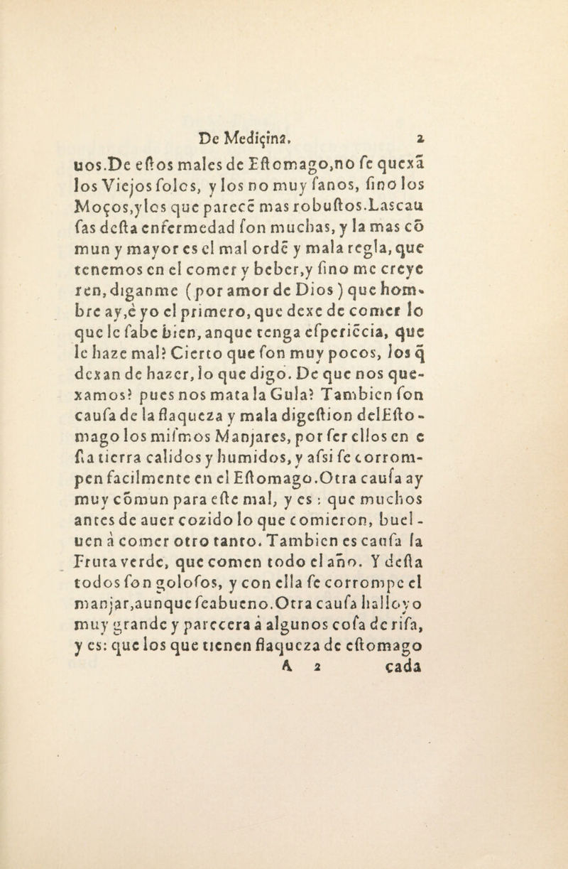 uos.De eflos malcsde Eftomago.no fe quexá los Viejos Tolos, y los no muy Taños, finólos Mo$os,ylcs que parece nías robuftos.Lascau fas defta enfermedad fon muchas, y la mas cS mun y mayor es el mal orde y mala regia, que tenemos en el comer y beber,y fino me creye ren,díganme (por amor de Dios) que hom¬ bre ay,e yo el primero, que dexc de comer lo que le íabe bien, anque tenga efpcriccia, que le haze mal? Cierto que fon muy pocos, los q dexan de hazer, lo que digo. De que nos que- xamos? pues nos mata la Gula? También fon caufa de la flaqueza y mala digeftion delEfio - mago los mi irnos Manjares, por fer ellos en e fia tierra calidos y húmidos, v afsi fe corrom¬ pen fácilmente en el Eftomago.Otra caufa ay muy común para efie mal, y es: que muchos anees de auer cozido lo que comieron, buel - ucn a comer otro tanto. También es caufa (a Prura verde, que comen todo el año. Y defia todos fon golofos, y con ella fe corrompe el manjar,aunquefeabueno.Otra caufa halloyo muy grande y parecerá á algunos cofa de rifa, y es: que los que tienen flaqueza de efiomago A. 2 cada