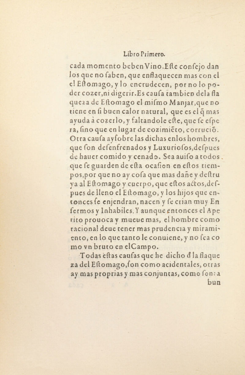 cada momento beben Vino.Lile confejo dan los que no faben, que enflaquecen mas con cí el Eflomago, y lo encrudecen, por no lo po¬ der cozer.ni digerir.Es caufa también déla fla queza de Eflomago el miímo Manjar,que no tiene en fi buen calor natural, que es el q mas ayuda á cozciio, y faltándole effe, que fe efpc ra, fino que en lugar de cozimiéto, corrució. Otra caufa ayfobre las dichas enlos hombres, que fon defenfrenados y Luxuriofos,defpues de hauer comido y cenado. Sea auifo a todos. que fe guarden de efta ocaflcn eneftos tiem¬ pos,por que no ay cofa que mas dañe y deílru ya al Eflomago y cuerpo, que eftos aétos,def- pucs de lleno el Eflomago, y los hijos que en¬ tonces fe enjendran, nacen y fe crian muy En fermos y inhábiles.! aunque entonces el Ape rito prouoca y mueuc mas, el hombre como racional deue tener mas prudencia y mirami¬ ento, en lo que tanto le conuiene, y no fea co mo vn bruto en clCampo. Todas éftas caufas que he dicho cí laflaque za del Eflomago,ion como acidentales, otras ay maspropriasy mas conjuntas,como fon.-a búa