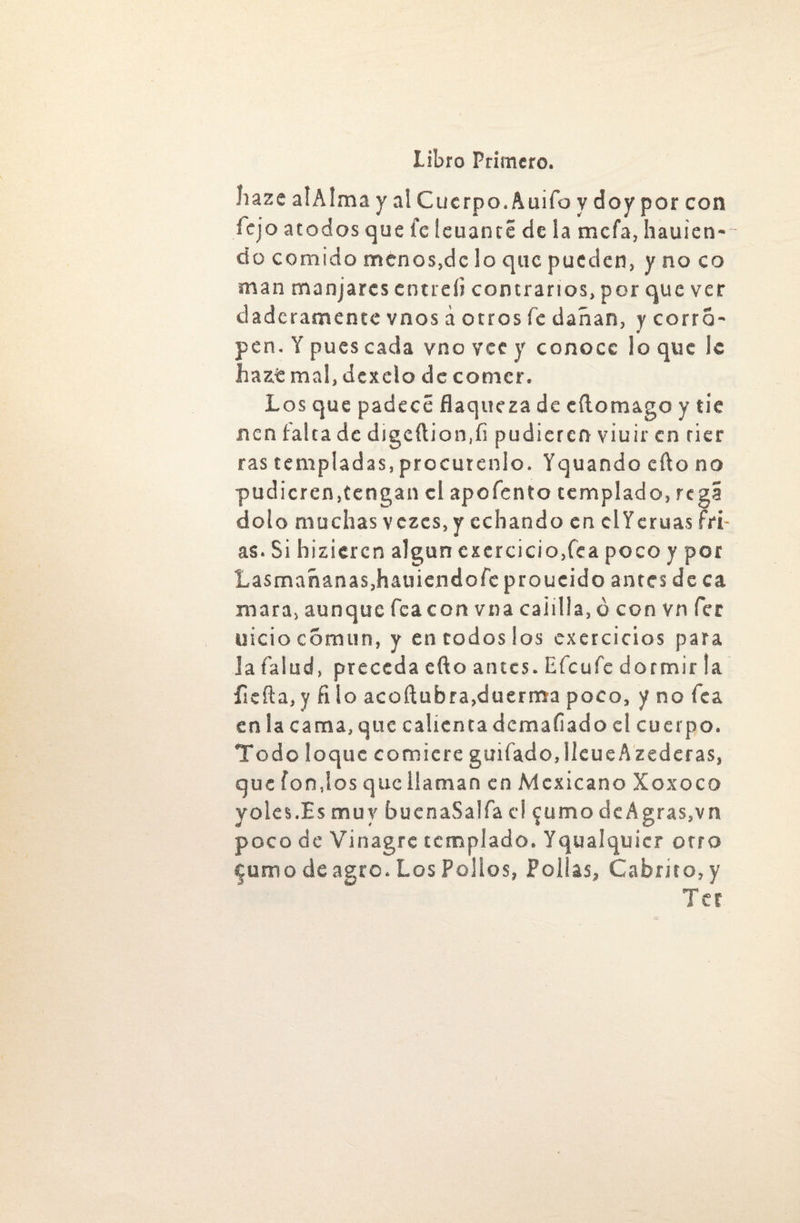 íiaze alAlma y al Cuerpo. Auifo y doy por con Tejo atodos que fe leuanté de la mefa, hauien- do comido menos,de lo que pueden, y no co man manjares cntreíi contrarios, por que ver daderamente vnos á otros fe dañan, y corro- pen. Y pues cada vno vec y conoce lo que ic Jhazt mal, dexelo de comer. Los que padece flaqueza de eftomago y tic nen falta de digeilion.fi pudieren viuir en tier ras templadas, procúrenlo. Yquando efto no pudicrcn,tengan el apofento templado, regí dolo muchas vezes, y echando en clYeruas fti- as. Si hizieren algún excrcicio,fea poco y por Lasmañanas,hauiendofeproucido antes de ca mara, aunque fcacon vna calilla, ó con vn fer uicio cótmin, y en codos los exercicios para la falud, preceda efto antes. Efe ufe dormir la íicfta, y fi lo acoftubra,duerma poco, y no fea en la cama, que calienta doma fiad o el cuerpo. Todo loque comiere guifado.lleueAzederas, que fondos que llaman en Mexicano Xoxoco yoles.Es muy buenaSalfa el $umo deAgras,vn poco de Vinagre templado. Yqualquicr otro furrio de agre. Los Polios, Pollas, Cabrito, y Tec /