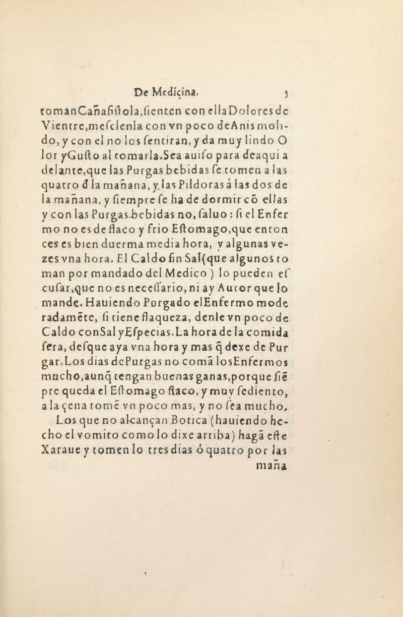 é * tomanCañafiflola.flenten con eliaDoloresdc Vientre.mefdenia con vn poco deAnismoli¬ do, y con el no los fentiran.y da muy lindo O lor yGufto al comarla.Sea auifo para deaqui a deiance.que las Purgas bebidas fe comen a las quatrodlamañana.y, lasPildorasalasdosde la mañana, y flempre fe ha de dormir có ellas y con las Purgasi>ebidas no, faluo : fi el Enfer mono es de flaco y frió Eftomago.que en con ces es bien duerma media hora, y algunas ve- zes vna hora. El Caldo fin Sai (que algunos co man por mandado del Medico ) lo pueden ef c ufar,que no es neceífario, ni ay Aucor que lo mande. Hauicndo Porgado elEnfermo mode r adamé te, íi cieñe flaqueza, denlevnpocode Caldo conSal yEfpecias.La horade la comida fera, defque aya vna hora y mas q dexe de Pur gar.Los dias de Purgas no coma los Enfermos mucho.aunq rengan buenas ganas,porque fie pre queda el Ello mago flaco, ymuy fediento, a la <^ena come vn poco mas, y no fea mucho, cho el vomito como lo dixe arriba) haga cfte Xaraue y tomen lo tres días óquatro por Jas maña